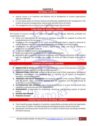 CHAPTER 8 
INTERNAL CONTROL 
• Internal control is an important and effective tool of management to achieve organizational 
objectives effectively. 
• It is the whole system of controls, financial and otherwise established by the management in the 
conduct of business including check, internal audit and other forms of control. 
• The management aims at optimum use of resources through internal control. 
FUNCTIONS OF INTERNAL CONTROL 
The function of internal control is to enable the adopted plan to operate efficiently, profitably and 
economically so that: 
1. Duties and responsibilities for operations to individual employees are assigned to achieve the 
established policy of the company. 
2. Feedback to the management of the results periodically, particularly in regard to abnormal or 
unusual situations both favourable and un‐favourable and deviation from the standards. 
3. To safeguard the interest of the company against fraud, waste and loss of efficiency or 
carelessness, fire, accident, theft, etc. 
4. To promote efficiency of personnel and operations. 
5. To lay and circumscribe the definite units for performance of duties. 
6. To establish and circumscribe the definite limits within which the internal routines of the business 
must be conducted. The individual who violates the limits will have to explain and justify his 
action. 
ELEMENTS OF INTERNAL CONTROL 
1. SEGREGATION OF DUTIES: the division of an operation into a series of sub‐operations undertaken 
by different people allows for internal checks to take place. 
2. ORGANIZATIONAL STRUCTURE: enterprises should have a plan of their organization, defining and 
allocating responsibilities and identifying lines of reporting for all aspects of enterprise’s 
operations, including the controls. 
3. OBJECTIVES AND POLICY STATEMENTS: the functional segments of the company should comply 
with the policies, plans, procedures, external laws and regulations and the work should be 
performed in a coordinated manner. 
4. AUTHORIZATION AND APPROVAL: there should be procedures to ensure that personnel have 
capabilities commensurate with their responsibilities. 
5. MANAGEMENT: is responsible for establishing, monitoring, and reviewing systems of internal 
control. 
6. RECORDS AND REPORTS: 
7. Protection of assets. 
CHARACTERSITICS OF INTERNAL CONTROL 
1. There should be proper delegation of authority, responsibilities and duties within the organization 
and any areas of conflict, misunderstanding and overlapping of duties should not be there. 
2. Appropriate monitoring system should exist for an analysis of performance and taking immediate 
corrective measures. 
GOVIND KUMAR MISHRA +91‐9911677371 govind@goacademy.in www.goacademy.in 90 
 