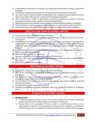3. In built facilities should exist for checking, cross checking and reconciliation of data by experienced 
employees. 
4. It should not be expensive but should be commensurate with the benefits to be derived. 
5. The control system should be flexible and adjustable to the changing situational needs and should 
never be too tight to take away the initiative of the operational executives. 
6. There should exist a system of authorization and record procedures to provide reasonable 
accounting control over assets, liabilities, revenues and expenditure. 
7. Selection procedures are carefully screened to ensure that only qualified people are employed. 
8. Control should be a continuous process and control measures should not be static but dynamic. 
9. Periodic evaluation of the control system should be done to keep controls vital and effective. 
OBJECTIVES AND SCOPE OF INTERNAL CONTROL 
1. To ensure the orderly and efficient conduct of business. 
2. To ensure that transactions are executed in accordance with management’s general or specific 
authorization. 
3. To ensure that all transactions are promptly recorded with the correct amount, in the appropriate 
accounts and in the accounting period in which executed, so as to permit preparations of financial 
information within a framework of recognized accounting policies and to maintain accountability 
for assets. 
4. To ensure that access to assets is permitted only in accordance with management’s authorization. 
5. To ensure accountability for assets. 
6. To ensure that the policies are adhered to. 
7. To ensure a confidence of reliability to the users of the information. 
8. To ensure that things take appropriate shape and timely actions are taken through feedback 
information. 
9. To prevent or detect errors and frauds. 
LIMITATIONS OF INTERNAL CONTROL 
1. Management’s usual desire is that a control should be cost effective. 
2. Most of the controls tend to be directed at anticipated types of transactions and not at unusual 
transactions. 
3. The potential for human error due to carelessness, distractions, mistake of judgments or the 
misunderstanding of instructions cannot be ruled out. 
4. The possibility of circumvention of controls through collusion with parties outside or inside the 
entity may be present. 
5. Possibility of abusing the responsibility may exist. 
6. Possibility of procedures becoming inadequate, which may lead to deterioration of compliance 
process. 
TECHNIQUES OF INTERNAL CONTROL 
1. INTERNAL CHECK: 
• It refers to allocation of duties in such a manner that the work of one person is checked by 
another while that other is performing his own duties in a normal way. 
• Internal check is the organization of duties of staff in a scientific way so that no one is 
responsible for all phases of the transaction and the work of one employee is so distributed 
that the discrepancies are revealed in the process of performance of duties of that employee. 
GOVIND KUMAR MISHRA +91‐9911677371 govind@goacademy.in www.goacademy.in 91 
 
