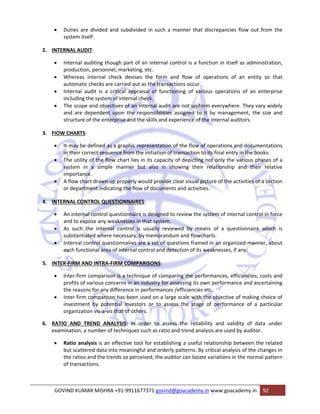 • Duties are divided and subdivided in such a manner that discrepancies flow out from the 
system itself. 
2. INTERNAL AUDIT: 
• Internal auditing though part of an internal control is a function in itself as administration, 
production, personnel, marketing, etc. 
• Whereas internal check devises the form and flow of operations of an entity so that 
automatic checks are carried out as the transactions occur. 
• Internal audit is a critical appraisal of functioning of various operations of an enterprise 
including the system of internal check. 
• The scope and objectives of an internal audit are not uniform everywhere. They vary widely 
and are dependent upon the responsibilities assigned to it by management, the size and 
structure of the enterprise and the skills and experience of the internal auditors. 
3. FIOW CHARTS: 
• It may be defined as a graphic representation of the flow of operations and documentations 
in their correct sequence from the initiation of transaction to its final entry in the books. 
• The utility of the flow chart lies in its capacity of depicting not only the various phases of a 
system in a simple manner but also in showing their relationship and their relative 
importance. 
• A flow chart drawn up properly would provide clear visual picture of the activities of a section 
or department indicating the flow of documents and activities. 
4. INTERNAL CONTROL QUESTIONNAIRES: 
• An internal control questionnaire is designed to review the system of internal control in force 
and to expose any weaknesses in that system. 
• As such the internal control is usually reviewed by means of a questionnaire which is 
substantiated where necessary, by memorandum and flowcharts. 
• Internal control questionnaires are a set of questions framed in an organized manner, about 
each functional area of internal control and detection of its weaknesses, if any. 
5. INTER‐FIRM AND INTRA‐FIRM COMPARISONS: 
• Inter‐firm comparison is a technique of comparing the performances, efficiencies, costs and 
profits of various concerns in an industry for assessing its own performance and ascertaining 
the reasons for any difference in performances /efficiencies etc. 
• Inter firm comparison has been used on a large scale with the objective of making choice of 
investment by potential investors or to assess the stage of performance of a particular 
organization vis‐a‐vis that of others. 
6. RATIO AND TREND ANALYSIS: ln order to assess the reliability and validity of data under 
examination, a number of techniques such as ratio and trend analysis are used by auditor. 
• Ratio analysis is an effective tool for establishing a useful relationship between the related 
but scattered data into meaningful and orderly patterns. By critical analysis of the changes in 
the ratios and the trends so perceived, the auditor can locate variations in the normal pattern 
of transactions. 
GOVIND KUMAR MISHRA +91‐9911677371 govind@goacademy.in www.goacademy.in 92 
 