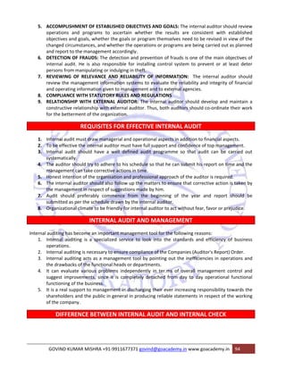 5. ACCOMPLISHMENT OF ESTABLISHED OBJECTIVES AND GOALS: The internal auditor should review 
operations and programs to ascertain whether the results are consistent with established 
objectives and goals, whether the goals or program themselves need to be revised in view of the 
changed circumstances, and whether the operations or programs are being carried out as planned 
and report to the management accordingly. 
6. DETECTION OF FRAUDS: The detection and prevention of frauds is one of the main objectives of 
internal audit. He is also responsible for installing control system to prevent or at least deter 
persons from manipulating or indulging in theft. 
7. REVIEWING OF RELEVANCE AND RELIABILITY OF INFORMATION: The internal auditor should 
review the management information systems to evaluate the reliability and integrity of financial 
and operating information given to management and to external agencies. 
8. COMPLIANCE WITH STATUTORY RULES AND REGULATIONS 
9. RELATIONSHIP WITH EXTERNAL AUDITOR: The internal auditor should develop and maintain a 
constructive relationship with external auditor. Thus, both auditors should co‐ordinate their work 
for the betterment of the organization. 
REQUISITES FOR EFFECTIVE INTERNAL AUDIT 
1. Internal audit must draw managerial and operational aspects in addition to financial aspects. 
2. To be effective the internal auditor must have full support and confidence of top management. 
3. Internal audit should have a well defined audit programme so that audit can be carried out 
systematically. 
4. The auditor should try to adhere to his schedule so that he can submit his report on time and the 
management can take corrective actions in time. 
5. Honest intention of the organisation and professional approach of the auditor is required. 
6. The internal auditor should also follow up the matters to ensure that corrective action is taken by 
the management in respect of suggestions made by him. 
7. Audit should preferably commence from the beginning of the year and report should be 
submitted as per the schedule drawn by the internal auditor. 
8. Organizational climate to be friendly for internal auditor to act without fear, favor or prejudice. 
INTERNAL AUDIT AND MANAGEMENT 
Internal auditing has become an important management tool for the following reasons: 
1. Internal auditing is a specialized service to look into the standards and efficiency of business 
operations. 
2. Internal auditing is necessary to ensure compliance of the Companies (Auditor's Report) Order. 
3. Internal auditing acts as a management tool by pointing out the inefficiencies in operations and 
the drawbacks of the functional heads or departments. 
4. It can evaluate various problems independently in ter.ms of overall management control and 
suggest improvements, since it is completely detached from day to day operational functional 
functioning of the business. 
5. It is a real support to management in discharging their ever increasing responsibility towards the 
shareholders and the public in general in producing reliable statements in respect of the working 
of the company. 
DIFFERENCE BETWEEN INTERNAL AUDIT AND INTERNAL CHECK 
GOVIND KUMAR MISHRA +91‐9911677371 govind@goacademy.in www.goacademy.in 94 
 
