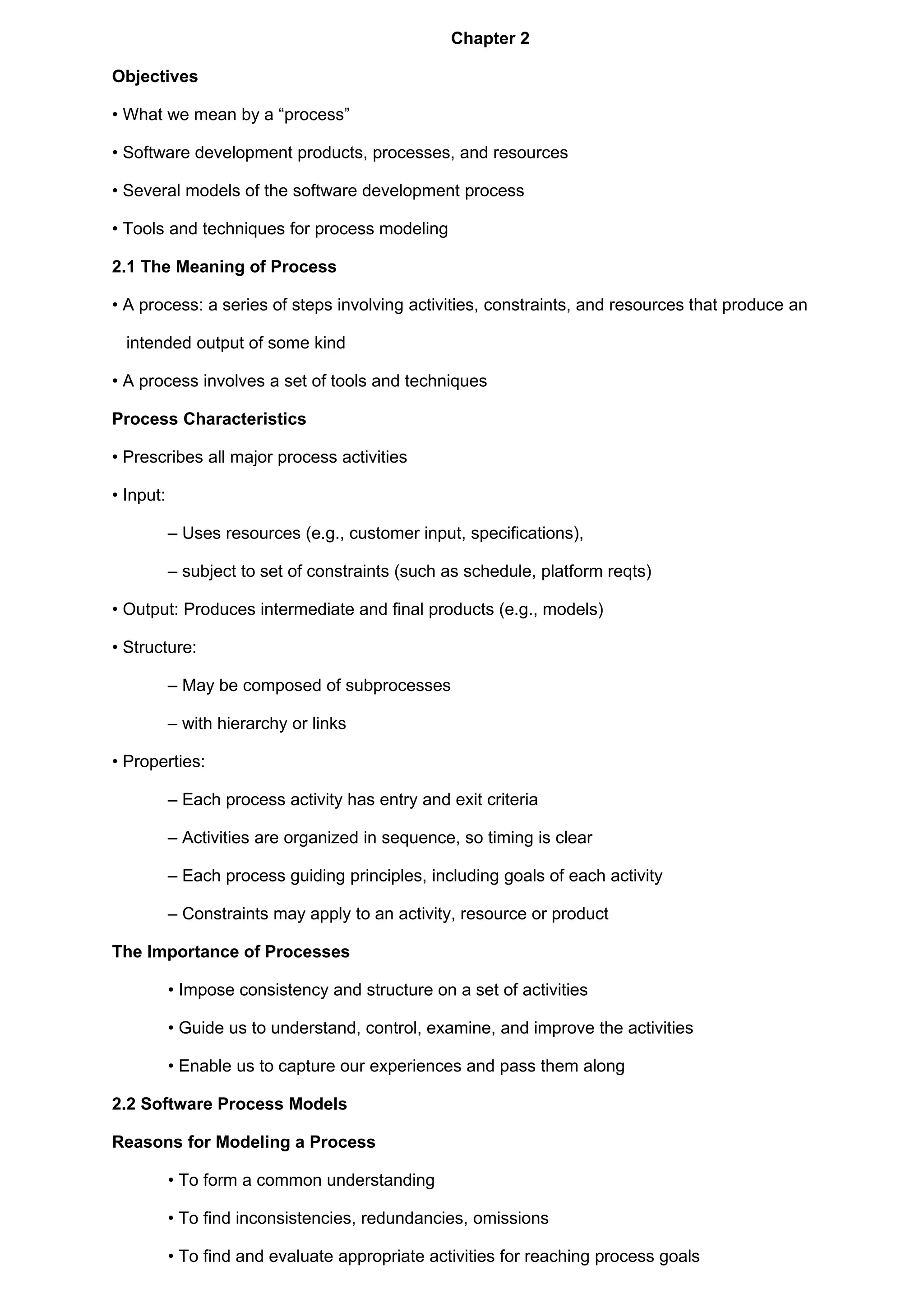 Chapter 2

Objectives

• What we mean by a “process”

• Software development products, processes, and resources

• Several models of the software development process

• Tools and techniques for process modeling

2.1 The Meaning of Process

• A process: a series of steps involving activities, constraints, and resources that produce an

  intended output of some kind

• A process involves a set of tools and techniques

Process Characteristics

• Prescribes all major process activities

• Input:

           – Uses resources (e.g., customer input, specifications),

           – subject to set of constraints (such as schedule, platform reqts)

• Output: Produces intermediate and final products (e.g., models)

• Structure:

           – May be composed of subprocesses

           – with hierarchy or links

• Properties:

           – Each process activity has entry and exit criteria

           – Activities are organized in sequence, so timing is clear

           – Each process guiding principles, including goals of each activity

           – Constraints may apply to an activity, resource or product

The Importance of Processes

           • Impose consistency and structure on a set of activities

           • Guide us to understand, control, examine, and improve the activities

           • Enable us to capture our experiences and pass them along

2.2 Software Process Models

Reasons for Modeling a Process

           • To form a common understanding

           • To find inconsistencies, redundancies, omissions

           • To find and evaluate appropriate activities for reaching process goals
 