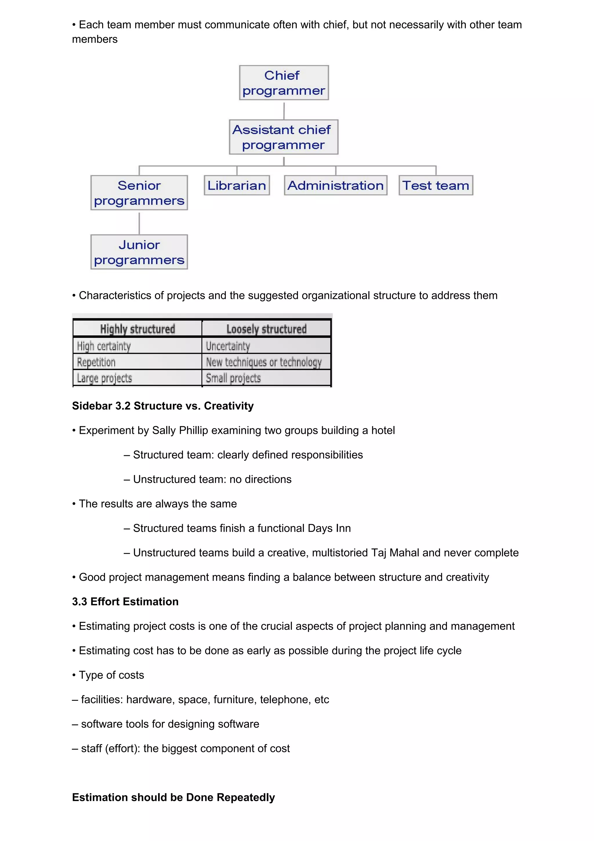 • Each team member must communicate often with chief, but not necessarily with other team
members




• Characteristics of projects and the suggested organizational structure to address them




Sidebar 3.2 Structure vs. Creativity

• Experiment by Sally Phillip examining two groups building a hotel

           – Structured team: clearly defined responsibilities

           – Unstructured team: no directions

• The results are always the same

           – Structured teams finish a functional Days Inn

           – Unstructured teams build a creative, multistoried Taj Mahal and never complete

• Good project management means finding a balance between structure and creativity

3.3 Effort Estimation

• Estimating project costs is one of the crucial aspects of project planning and management

• Estimating cost has to be done as early as possible during the project life cycle

• Type of costs

– facilities: hardware, space, furniture, telephone, etc

– software tools for designing software

– staff (effort): the biggest component of cost



Estimation should be Done Repeatedly
 