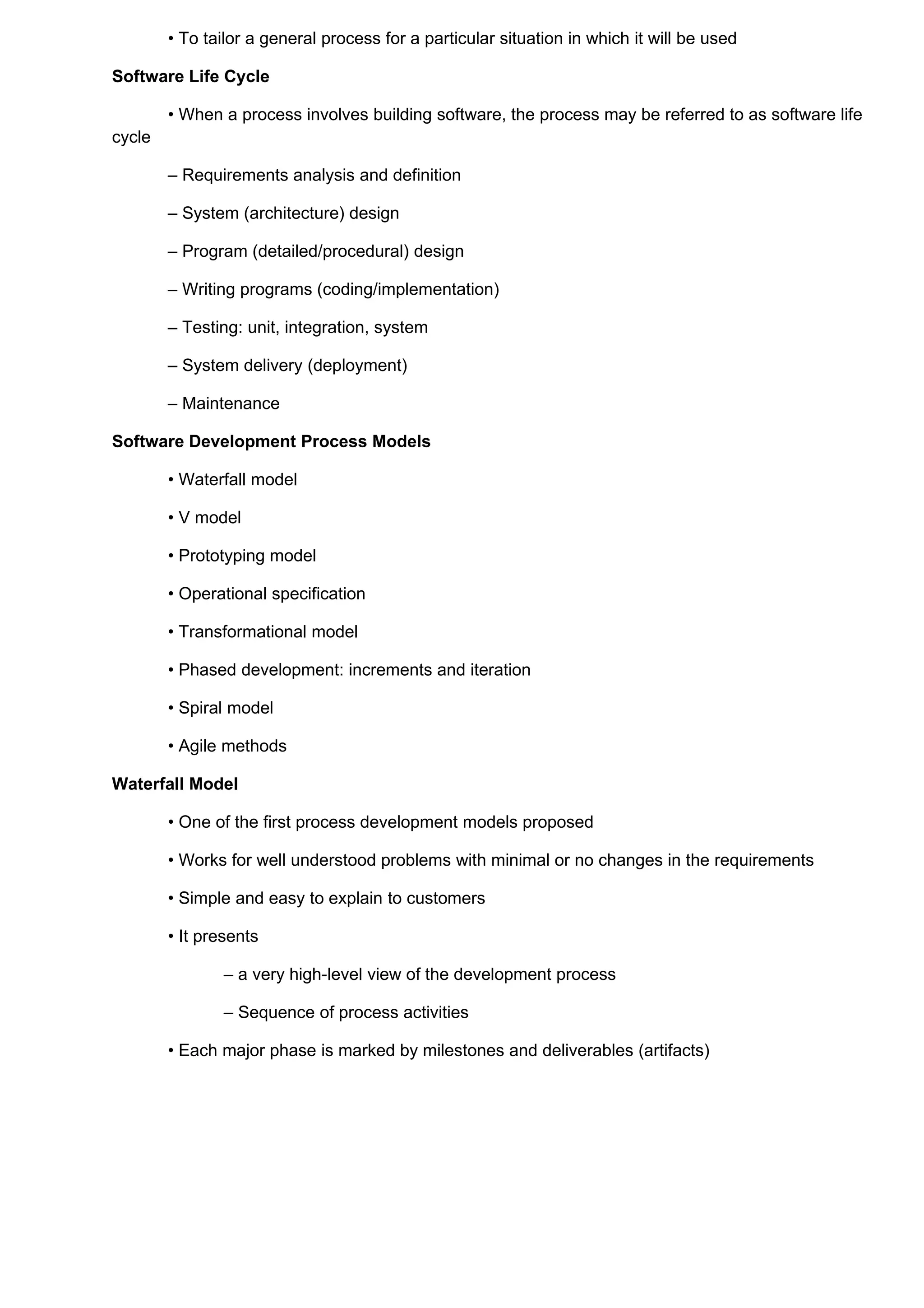 • To tailor a general process for a particular situation in which it will be used

Software Life Cycle

        • When a process involves building software, the process may be referred to as software life
cycle

        – Requirements analysis and definition

        – System (architecture) design

        – Program (detailed/procedural) design

        – Writing programs (coding/implementation)

        – Testing: unit, integration, system

        – System delivery (deployment)

        – Maintenance

Software Development Process Models

        • Waterfall model

        • V model

        • Prototyping model

        • Operational specification

        • Transformational model

        • Phased development: increments and iteration

        • Spiral model

        • Agile methods

Waterfall Model

        • One of the first process development models proposed

        • Works for well understood problems with minimal or no changes in the requirements

        • Simple and easy to explain to customers

        • It presents

                – a very high-level view of the development process

                – Sequence of process activities

        • Each major phase is marked by milestones and deliverables (artifacts)
 