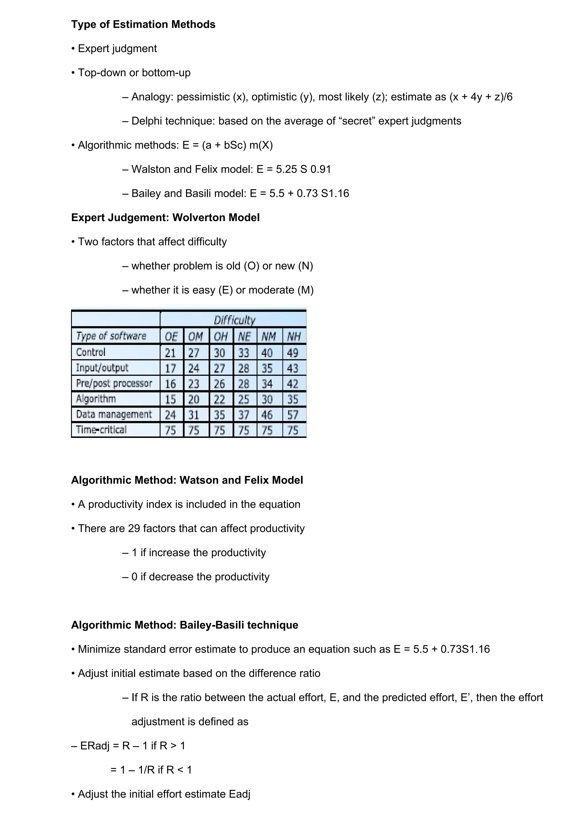 Type of Estimation Methods

• Expert judgment

• Top-down or bottom-up

           – Analogy: pessimistic (x), optimistic (y), most likely (z); estimate as (x + 4y + z)/6

           – Delphi technique: based on the average of “secret” expert judgments

• Algorithmic methods: E = (a + bSc) m(X)

           – Walston and Felix model: E = 5.25 S 0.91

           – Bailey and Basili model: E = 5.5 + 0.73 S1.16

Expert Judgement: Wolverton Model

• Two factors that affect difficulty

           – whether problem is old (O) or new (N)

           – whether it is easy (E) or moderate (M)




Algorithmic Method: Watson and Felix Model

• A productivity index is included in the equation

• There are 29 factors that can affect productivity

           – 1 if increase the productivity

           – 0 if decrease the productivity



Algorithmic Method: Bailey-Basili technique

• Minimize standard error estimate to produce an equation such as E = 5.5 + 0.73S1.16

• Adjust initial estimate based on the difference ratio

           – If R is the ratio between the actual effort, E, and the predicted effort, E’, then the effort

             adjustment is defined as

– ERadj = R – 1 if R > 1

         = 1 – 1/R if R < 1

• Adjust the initial effort estimate Eadj
 