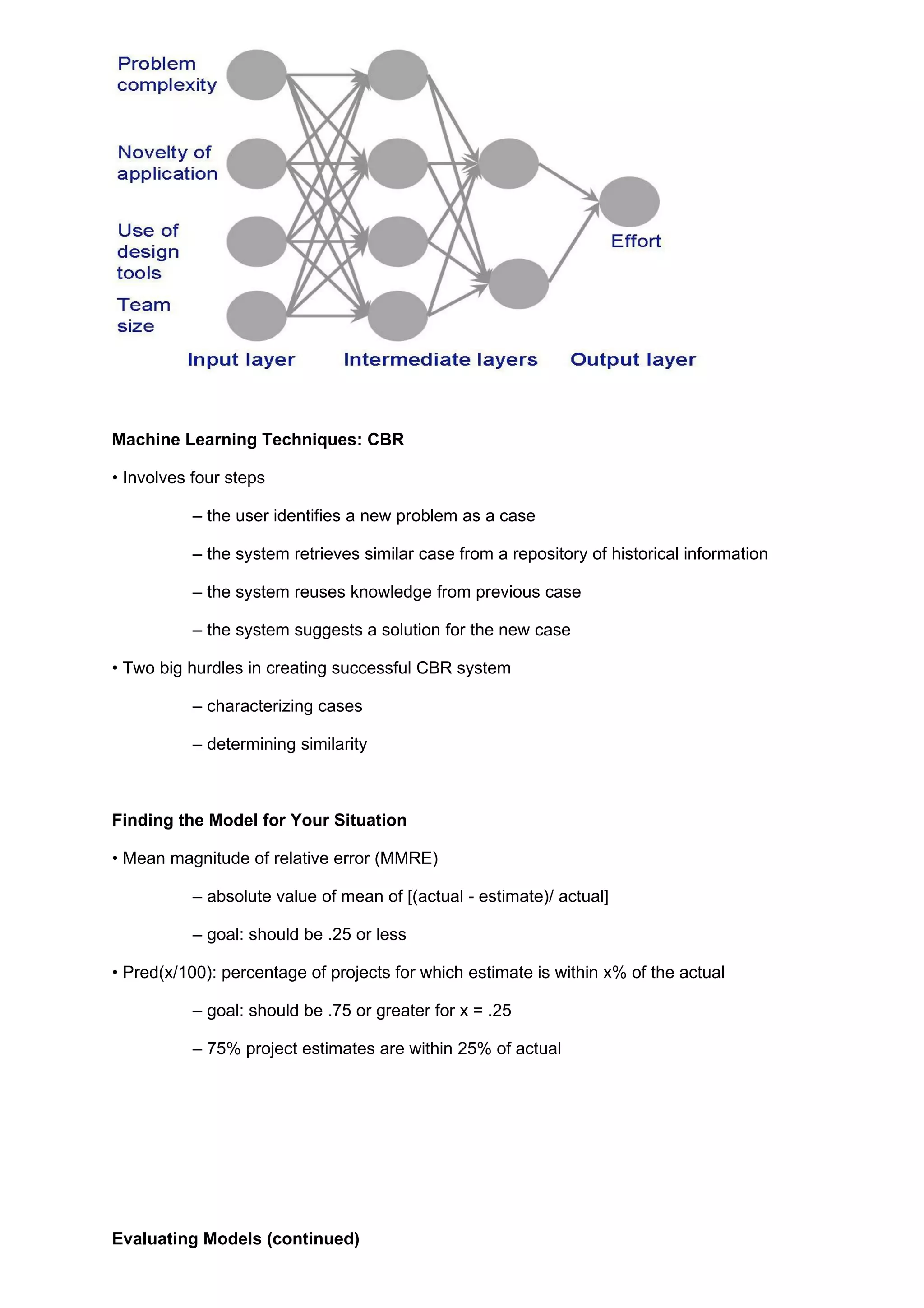 Machine Learning Techniques: CBR

• Involves four steps

           – the user identifies a new problem as a case

           – the system retrieves similar case from a repository of historical information

           – the system reuses knowledge from previous case

           – the system suggests a solution for the new case

• Two big hurdles in creating successful CBR system

           – characterizing cases

           – determining similarity



Finding the Model for Your Situation

• Mean magnitude of relative error (MMRE)

           – absolute value of mean of [(actual - estimate)/ actual]

           – goal: should be .25 or less

• Pred(x/100): percentage of projects for which estimate is within x% of the actual

           – goal: should be .75 or greater for x = .25

           – 75% project estimates are within 25% of actual




Evaluating Models (continued)
 