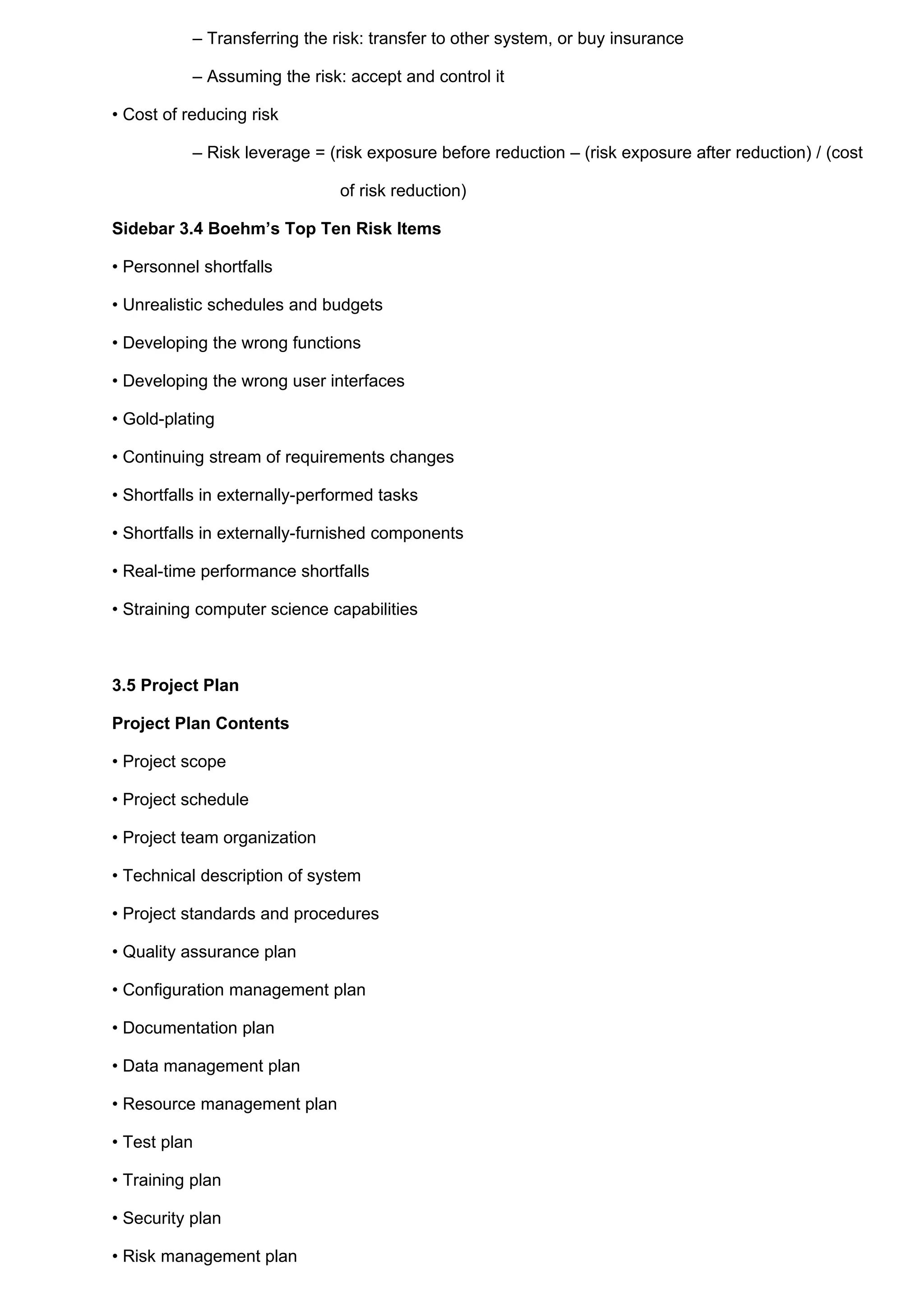– Transferring the risk: transfer to other system, or buy insurance

           – Assuming the risk: accept and control it

• Cost of reducing risk

           – Risk leverage = (risk exposure before reduction – (risk exposure after reduction) / (cost

                               of risk reduction)

Sidebar 3.4 Boehm’s Top Ten Risk Items

• Personnel shortfalls

• Unrealistic schedules and budgets

• Developing the wrong functions

• Developing the wrong user interfaces

• Gold-plating

• Continuing stream of requirements changes

• Shortfalls in externally-performed tasks

• Shortfalls in externally-furnished components

• Real-time performance shortfalls

• Straining computer science capabilities



3.5 Project Plan

Project Plan Contents

• Project scope

• Project schedule

• Project team organization

• Technical description of system

• Project standards and procedures

• Quality assurance plan

• Configuration management plan

• Documentation plan

• Data management plan

• Resource management plan

• Test plan

• Training plan

• Security plan

• Risk management plan
 