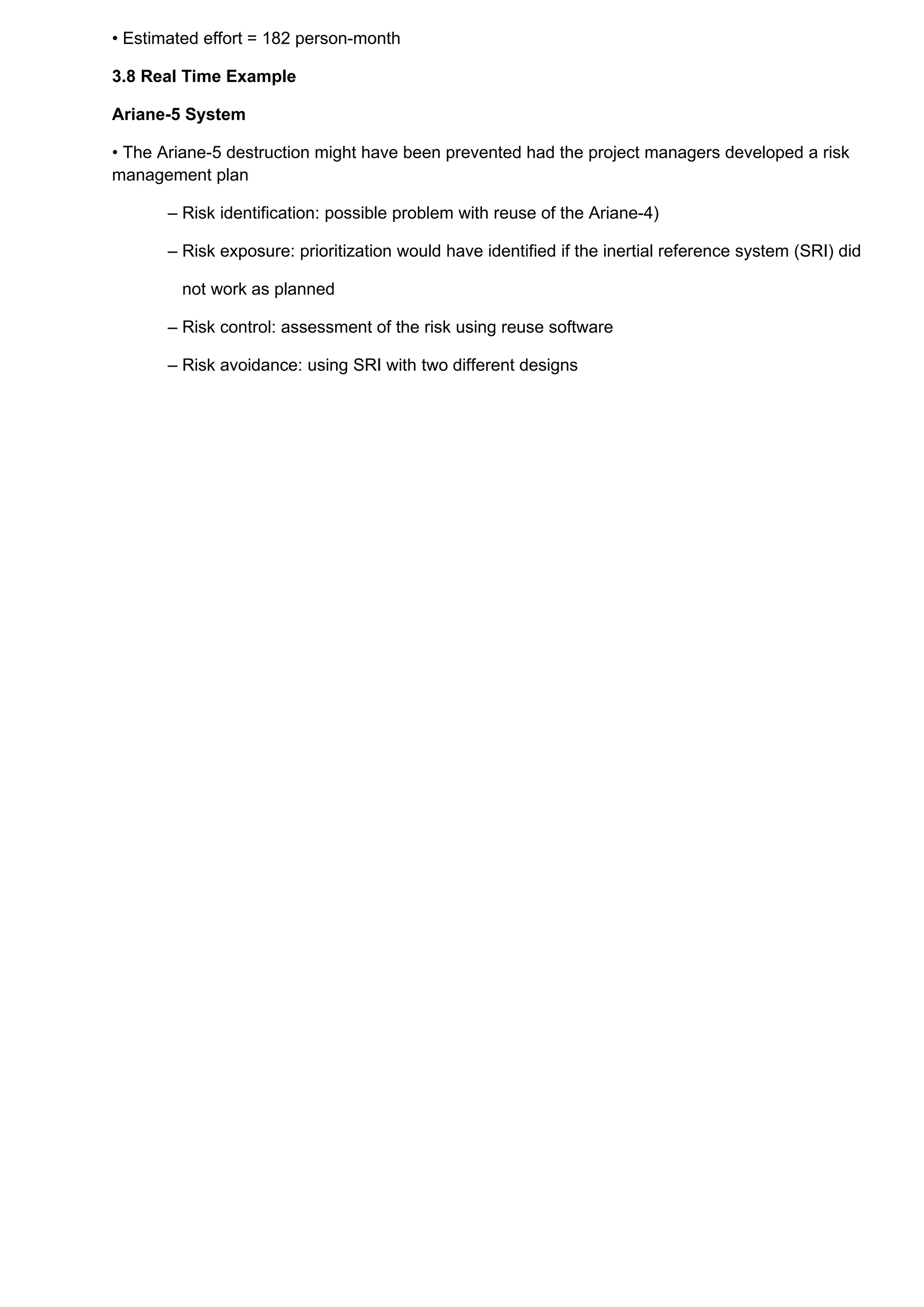 • Estimated effort = 182 person-month

3.8 Real Time Example

Ariane-5 System

• The Ariane-5 destruction might have been prevented had the project managers developed a risk
management plan

       – Risk identification: possible problem with reuse of the Ariane-4)

       – Risk exposure: prioritization would have identified if the inertial reference system (SRI) did

        not work as planned

       – Risk control: assessment of the risk using reuse software

       – Risk avoidance: using SRI with two different designs
 