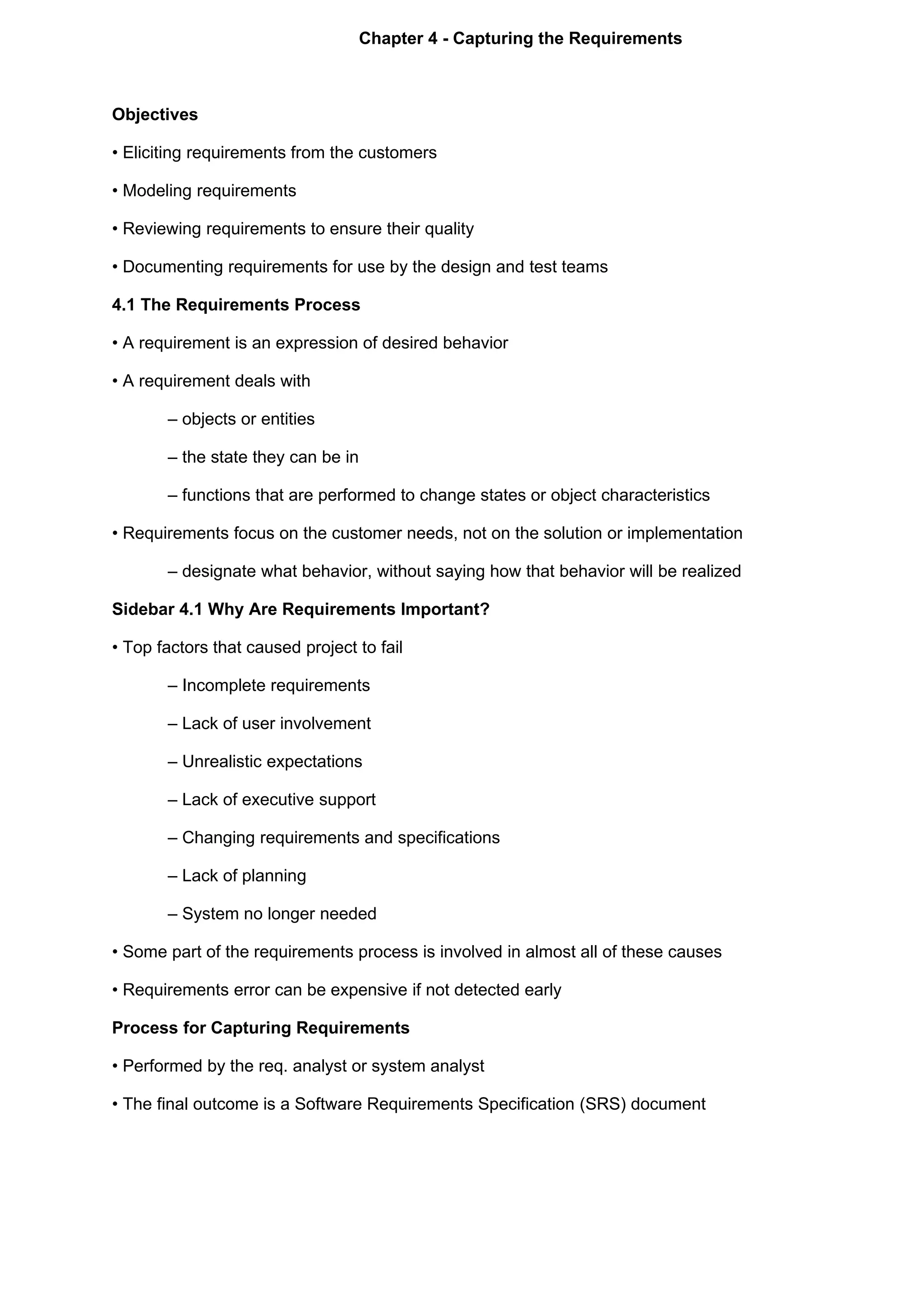 Chapter 4 - Capturing the Requirements



Objectives

• Eliciting requirements from the customers

• Modeling requirements

• Reviewing requirements to ensure their quality

• Documenting requirements for use by the design and test teams

4.1 The Requirements Process

• A requirement is an expression of desired behavior

• A requirement deals with

       – objects or entities

       – the state they can be in

       – functions that are performed to change states or object characteristics

• Requirements focus on the customer needs, not on the solution or implementation

       – designate what behavior, without saying how that behavior will be realized

Sidebar 4.1 Why Are Requirements Important?

• Top factors that caused project to fail

       – Incomplete requirements

       – Lack of user involvement

       – Unrealistic expectations

       – Lack of executive support

       – Changing requirements and specifications

       – Lack of planning

       – System no longer needed

• Some part of the requirements process is involved in almost all of these causes

• Requirements error can be expensive if not detected early

Process for Capturing Requirements

• Performed by the req. analyst or system analyst

• The final outcome is a Software Requirements Specification (SRS) document
 