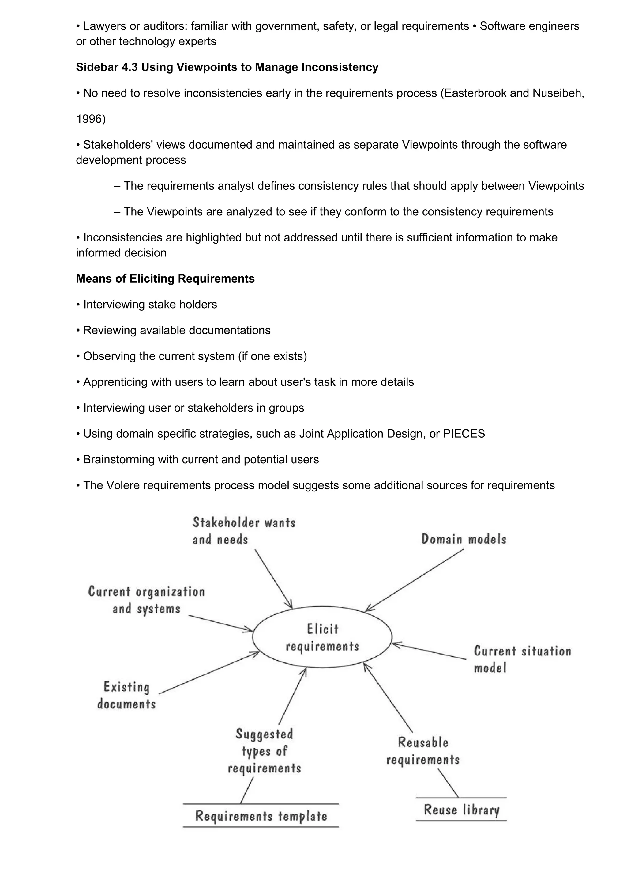 • Lawyers or auditors: familiar with government, safety, or legal requirements • Software engineers
or other technology experts

Sidebar 4.3 Using Viewpoints to Manage Inconsistency

• No need to resolve inconsistencies early in the requirements process (Easterbrook and Nuseibeh,

1996)

• Stakeholders' views documented and maintained as separate Viewpoints through the software
development process

        – The requirements analyst defines consistency rules that should apply between Viewpoints

        – The Viewpoints are analyzed to see if they conform to the consistency requirements

• Inconsistencies are highlighted but not addressed until there is sufficient information to make
informed decision

Means of Eliciting Requirements

• Interviewing stake holders

• Reviewing available documentations

• Observing the current system (if one exists)

• Apprenticing with users to learn about user's task in more details

• Interviewing user or stakeholders in groups

• Using domain specific strategies, such as Joint Application Design, or PIECES

• Brainstorming with current and potential users

• The Volere requirements process model suggests some additional sources for requirements
 
