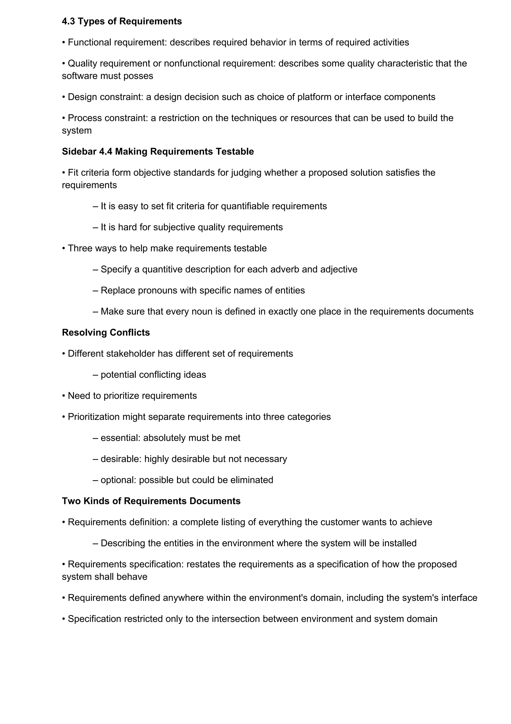 4.3 Types of Requirements

• Functional requirement: describes required behavior in terms of required activities

• Quality requirement or nonfunctional requirement: describes some quality characteristic that the
software must posses

• Design constraint: a design decision such as choice of platform or interface components

• Process constraint: a restriction on the techniques or resources that can be used to build the
system

Sidebar 4.4 Making Requirements Testable

• Fit criteria form objective standards for judging whether a proposed solution satisfies the
requirements

       – It is easy to set fit criteria for quantifiable requirements

       – It is hard for subjective quality requirements

• Three ways to help make requirements testable

       – Specify a quantitive description for each adverb and adjective

       – Replace pronouns with specific names of entities

       – Make sure that every noun is defined in exactly one place in the requirements documents

Resolving Conflicts

• Different stakeholder has different set of requirements

       – potential conflicting ideas

• Need to prioritize requirements

• Prioritization might separate requirements into three categories

       – essential: absolutely must be met

       – desirable: highly desirable but not necessary

       – optional: possible but could be eliminated

Two Kinds of Requirements Documents

• Requirements definition: a complete listing of everything the customer wants to achieve

       – Describing the entities in the environment where the system will be installed

• Requirements specification: restates the requirements as a specification of how the proposed
system shall behave

• Requirements defined anywhere within the environment's domain, including the system's interface

• Specification restricted only to the intersection between environment and system domain
 