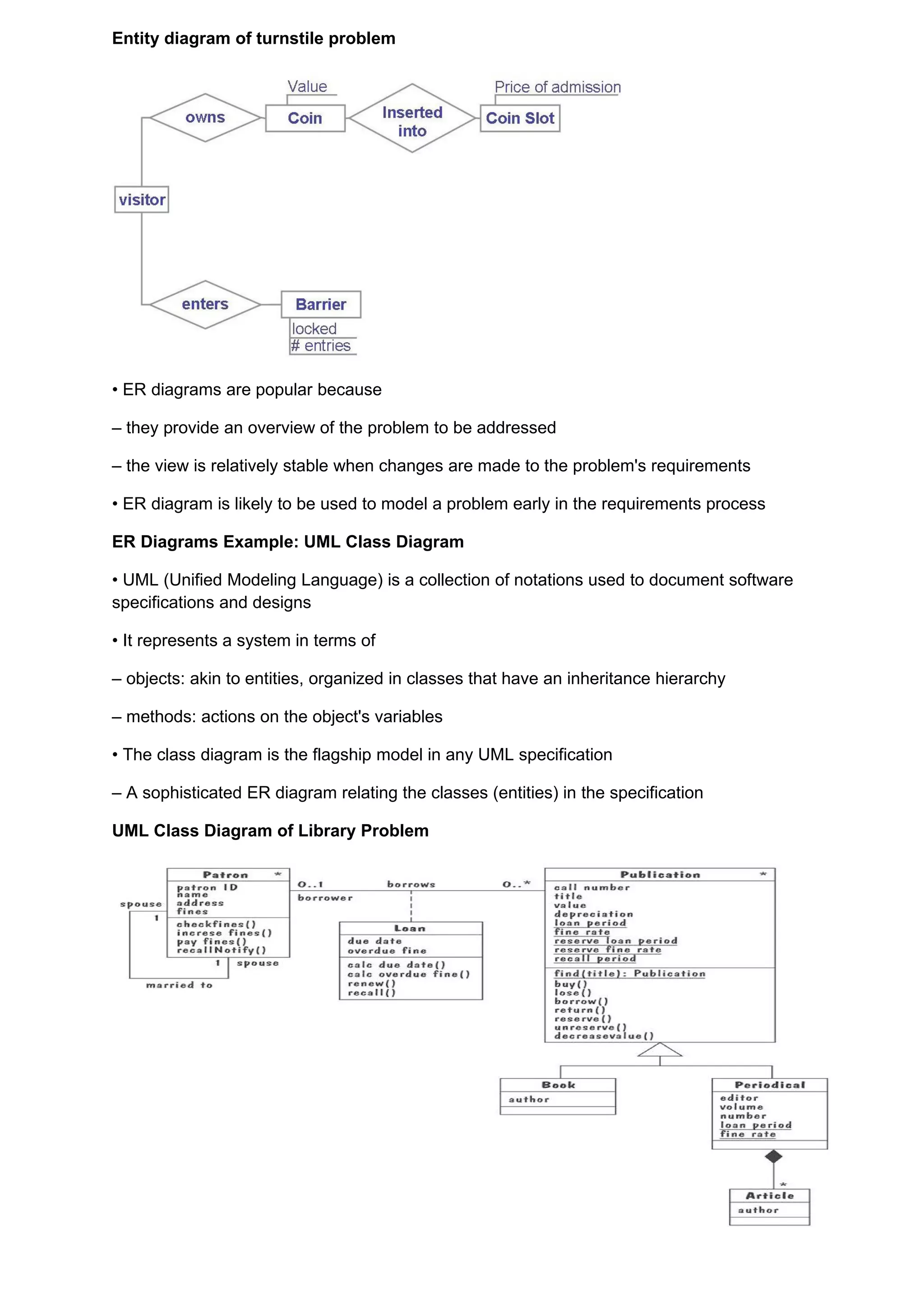 Entity diagram of turnstile problem




• ER diagrams are popular because

– they provide an overview of the problem to be addressed

– the view is relatively stable when changes are made to the problem's requirements

• ER diagram is likely to be used to model a problem early in the requirements process

ER Diagrams Example: UML Class Diagram

• UML (Unified Modeling Language) is a collection of notations used to document software
specifications and designs

• It represents a system in terms of

– objects: akin to entities, organized in classes that have an inheritance hierarchy

– methods: actions on the object's variables

• The class diagram is the flagship model in any UML specification

– A sophisticated ER diagram relating the classes (entities) in the specification

UML Class Diagram of Library Problem
 