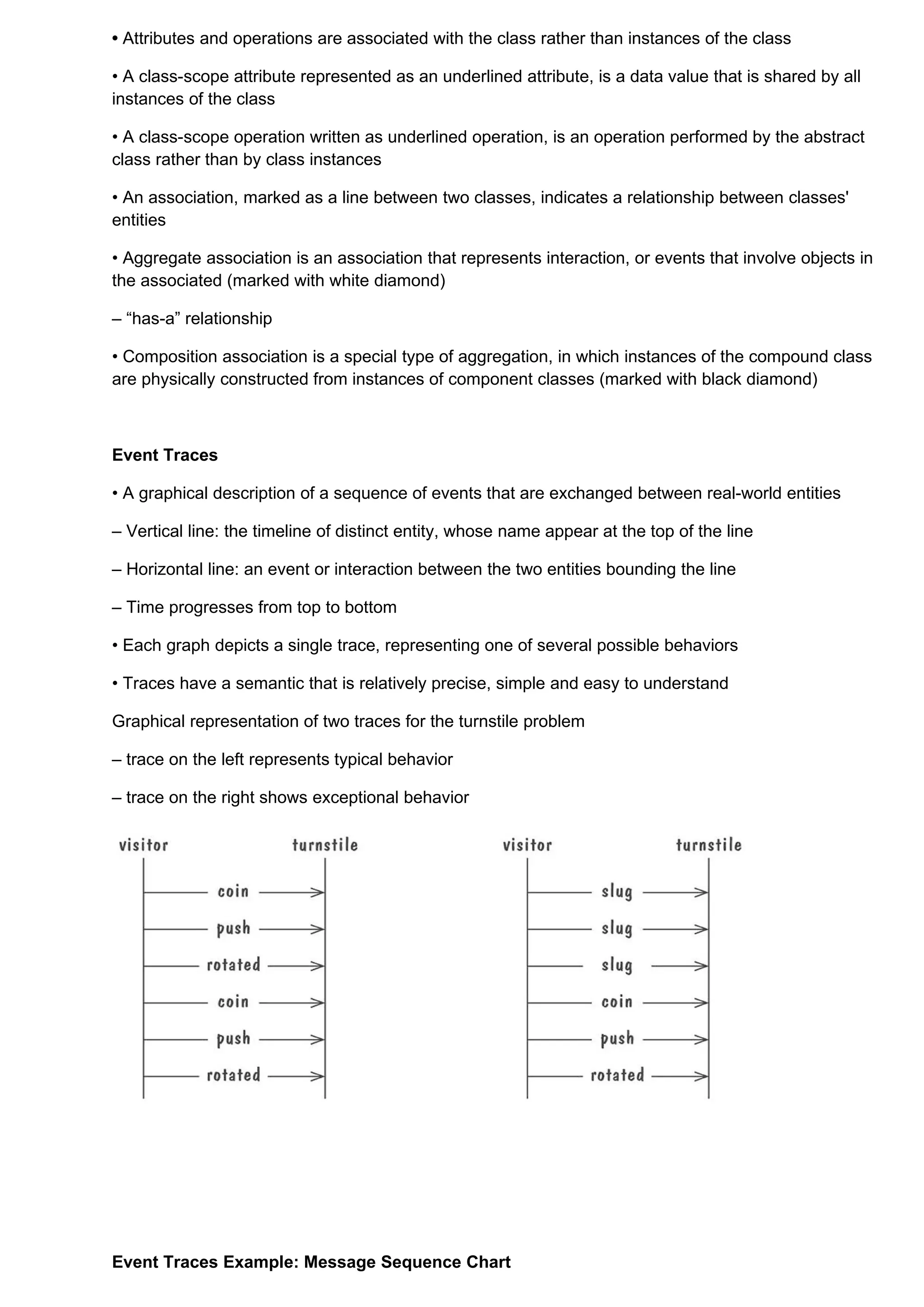 • Attributes and operations are associated with the class rather than instances of the class

• A class-scope attribute represented as an underlined attribute, is a data value that is shared by all
instances of the class

• A class-scope operation written as underlined operation, is an operation performed by the abstract
class rather than by class instances

• An association, marked as a line between two classes, indicates a relationship between classes'
entities

• Aggregate association is an association that represents interaction, or events that involve objects in
the associated (marked with white diamond)

– “has-a” relationship

• Composition association is a special type of aggregation, in which instances of the compound class
are physically constructed from instances of component classes (marked with black diamond)



Event Traces

• A graphical description of a sequence of events that are exchanged between real-world entities

– Vertical line: the timeline of distinct entity, whose name appear at the top of the line

– Horizontal line: an event or interaction between the two entities bounding the line

– Time progresses from top to bottom

• Each graph depicts a single trace, representing one of several possible behaviors

• Traces have a semantic that is relatively precise, simple and easy to understand

Graphical representation of two traces for the turnstile problem

– trace on the left represents typical behavior

– trace on the right shows exceptional behavior




Event Traces Example: Message Sequence Chart
 