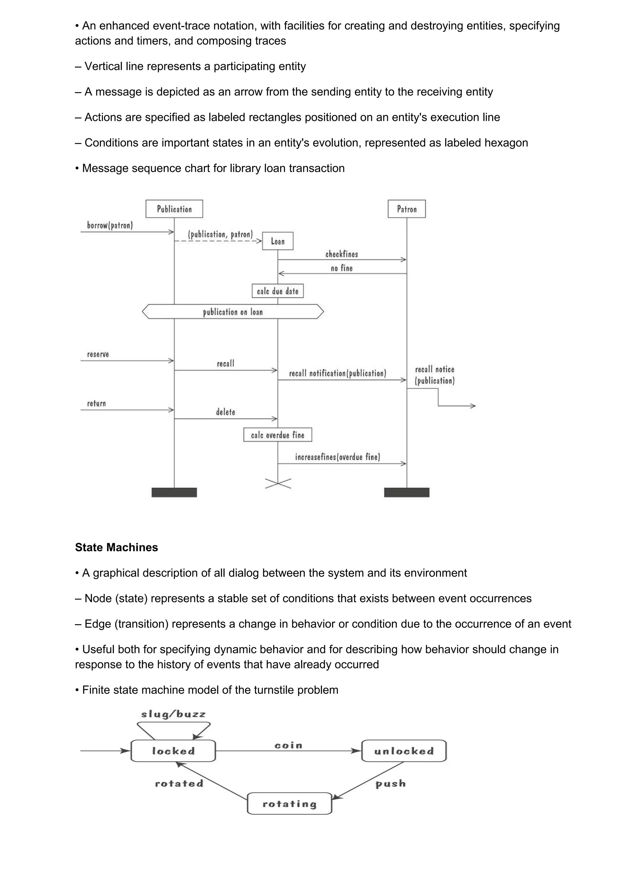 • An enhanced event-trace notation, with facilities for creating and destroying entities, specifying
actions and timers, and composing traces

– Vertical line represents a participating entity

– A message is depicted as an arrow from the sending entity to the receiving entity

– Actions are specified as labeled rectangles positioned on an entity's execution line

– Conditions are important states in an entity's evolution, represented as labeled hexagon

• Message sequence chart for library loan transaction




State Machines

• A graphical description of all dialog between the system and its environment

– Node (state) represents a stable set of conditions that exists between event occurrences

– Edge (transition) represents a change in behavior or condition due to the occurrence of an event

• Useful both for specifying dynamic behavior and for describing how behavior should change in
response to the history of events that have already occurred

• Finite state machine model of the turnstile problem
 