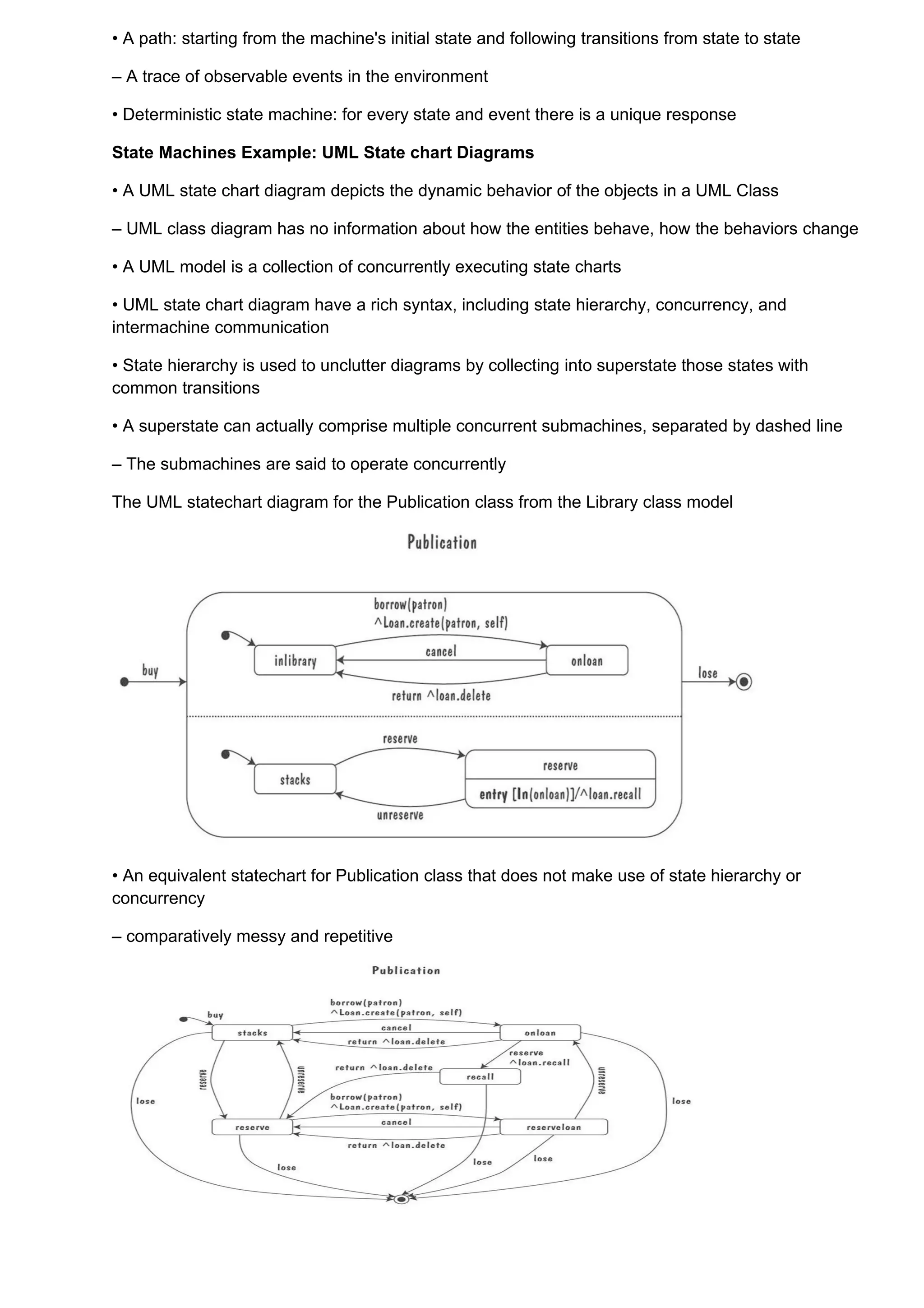 • A path: starting from the machine's initial state and following transitions from state to state

– A trace of observable events in the environment

• Deterministic state machine: for every state and event there is a unique response

State Machines Example: UML State chart Diagrams

• A UML state chart diagram depicts the dynamic behavior of the objects in a UML Class

– UML class diagram has no information about how the entities behave, how the behaviors change

• A UML model is a collection of concurrently executing state charts

• UML state chart diagram have a rich syntax, including state hierarchy, concurrency, and
intermachine communication

• State hierarchy is used to unclutter diagrams by collecting into superstate those states with
common transitions

• A superstate can actually comprise multiple concurrent submachines, separated by dashed line

– The submachines are said to operate concurrently

The UML statechart diagram for the Publication class from the Library class model




• An equivalent statechart for Publication class that does not make use of state hierarchy or
concurrency

– comparatively messy and repetitive
 