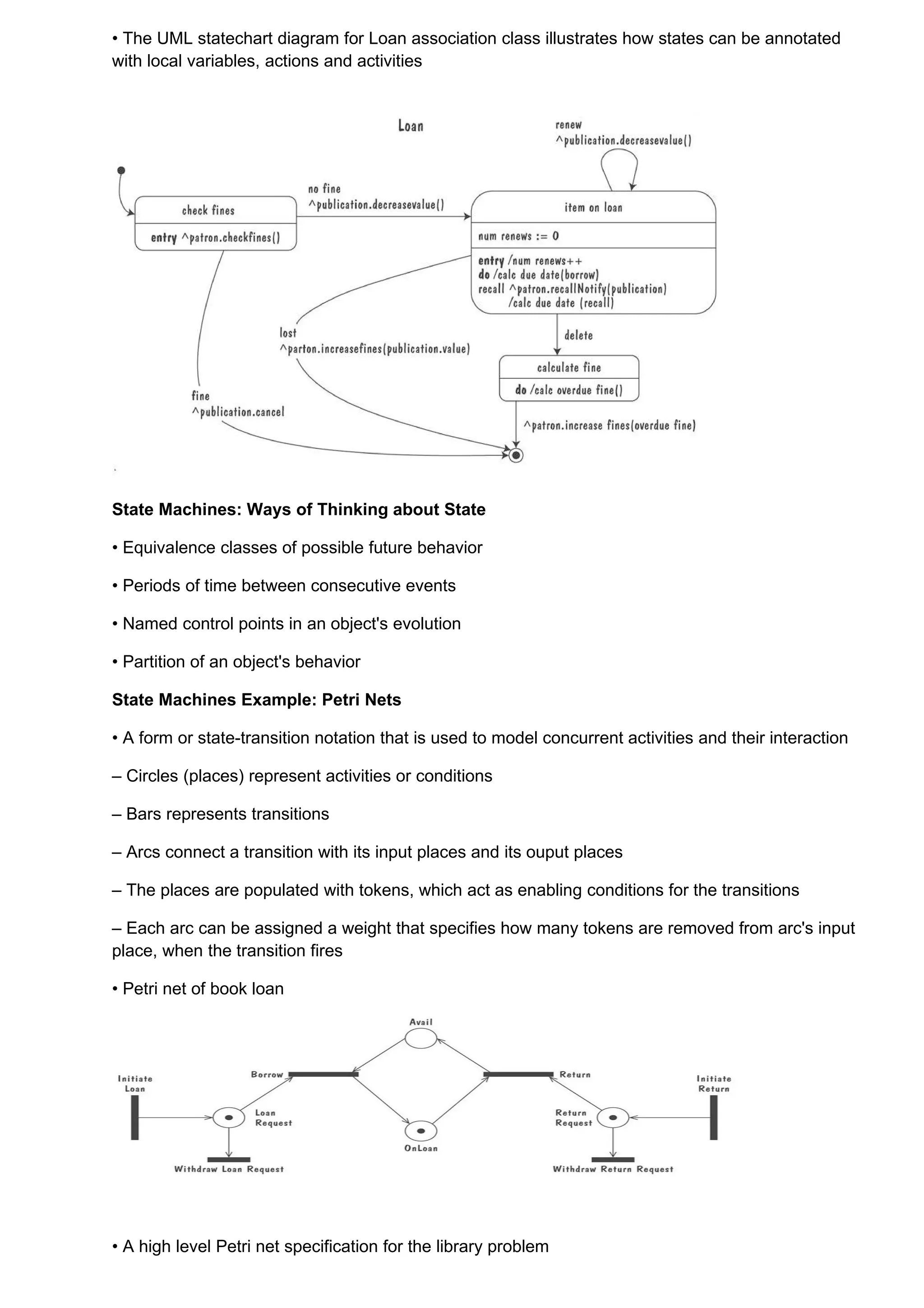 • The UML statechart diagram for Loan association class illustrates how states can be annotated
with local variables, actions and activities




State Machines: Ways of Thinking about State

• Equivalence classes of possible future behavior

• Periods of time between consecutive events

• Named control points in an object's evolution

• Partition of an object's behavior

State Machines Example: Petri Nets

• A form or state-transition notation that is used to model concurrent activities and their interaction

– Circles (places) represent activities or conditions

– Bars represents transitions

– Arcs connect a transition with its input places and its ouput places

– The places are populated with tokens, which act as enabling conditions for the transitions

– Each arc can be assigned a weight that specifies how many tokens are removed from arc's input
place, when the transition fires

• Petri net of book loan




• A high level Petri net specification for the library problem
 
