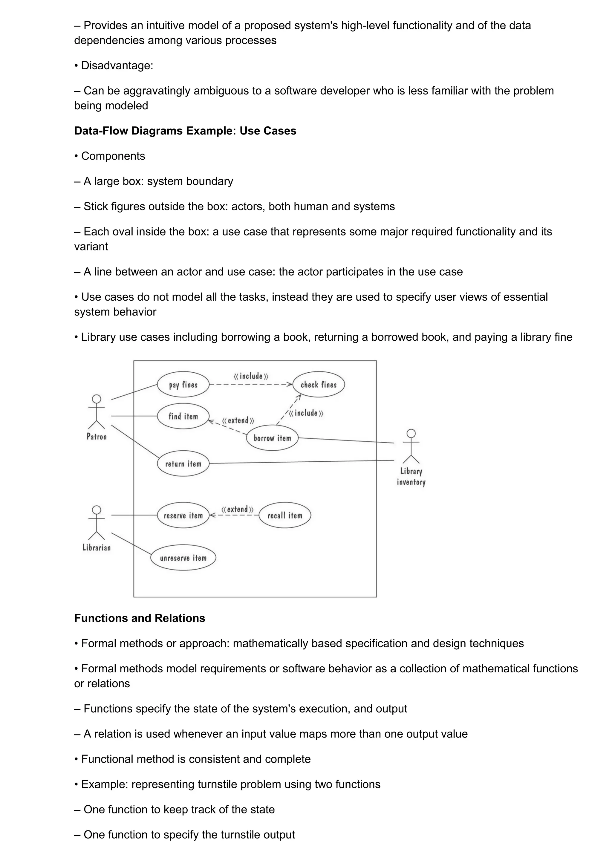 – Provides an intuitive model of a proposed system's high-level functionality and of the data
dependencies among various processes

• Disadvantage:

– Can be aggravatingly ambiguous to a software developer who is less familiar with the problem
being modeled

Data-Flow Diagrams Example: Use Cases

• Components

– A large box: system boundary

– Stick figures outside the box: actors, both human and systems

– Each oval inside the box: a use case that represents some major required functionality and its
variant

– A line between an actor and use case: the actor participates in the use case

• Use cases do not model all the tasks, instead they are used to specify user views of essential
system behavior

• Library use cases including borrowing a book, returning a borrowed book, and paying a library fine




Functions and Relations

• Formal methods or approach: mathematically based specification and design techniques

• Formal methods model requirements or software behavior as a collection of mathematical functions
or relations

– Functions specify the state of the system's execution, and output

– A relation is used whenever an input value maps more than one output value

• Functional method is consistent and complete

• Example: representing turnstile problem using two functions

– One function to keep track of the state

– One function to specify the turnstile output
 