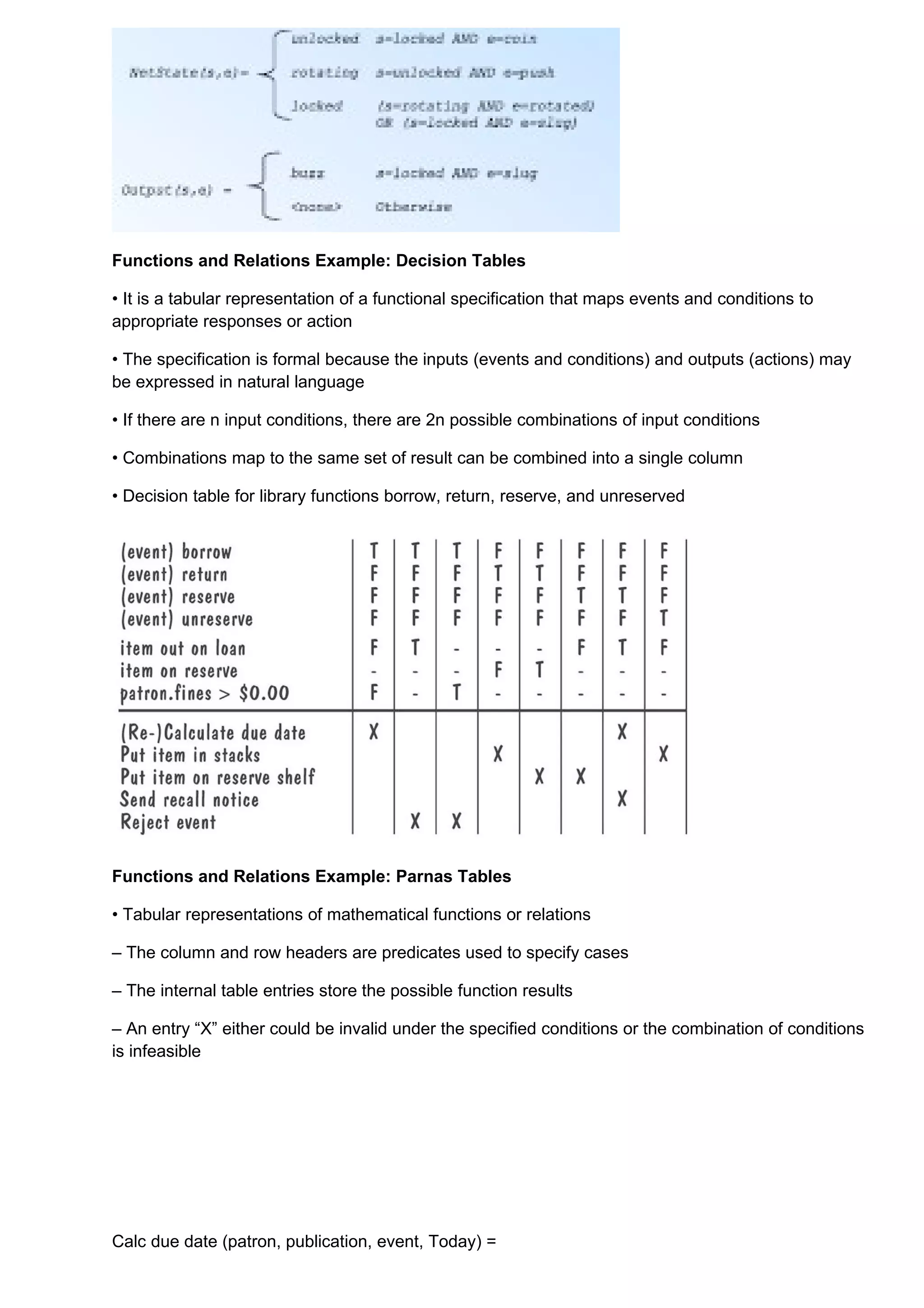 Functions and Relations Example: Decision Tables

• It is a tabular representation of a functional specification that maps events and conditions to
appropriate responses or action

• The specification is formal because the inputs (events and conditions) and outputs (actions) may
be expressed in natural language

• If there are n input conditions, there are 2n possible combinations of input conditions

• Combinations map to the same set of result can be combined into a single column

• Decision table for library functions borrow, return, reserve, and unreserved




Functions and Relations Example: Parnas Tables

• Tabular representations of mathematical functions or relations

– The column and row headers are predicates used to specify cases

– The internal table entries store the possible function results

– An entry “X” either could be invalid under the specified conditions or the combination of conditions
is infeasible




Calc due date (patron, publication, event, Today) =
 
