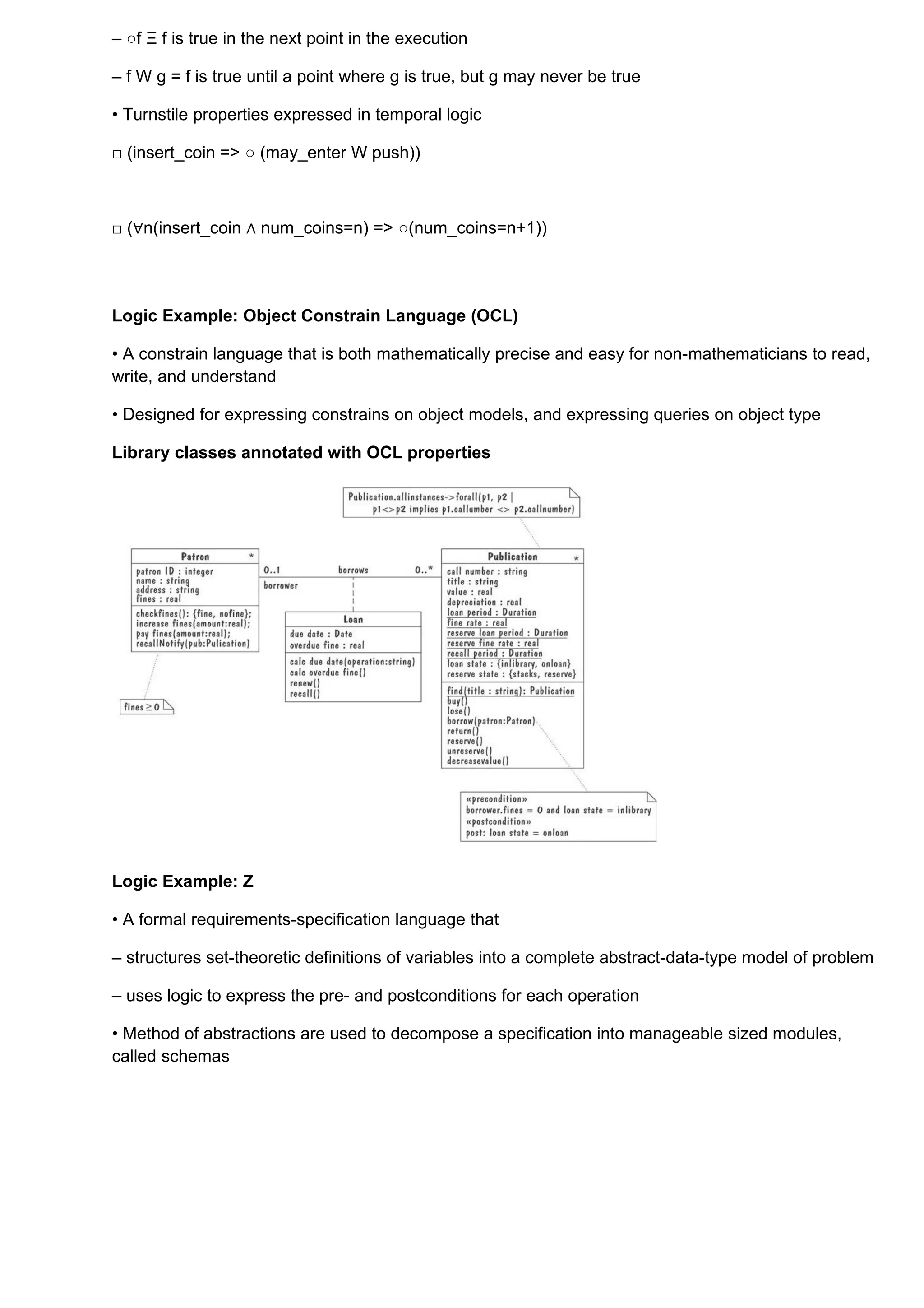 – ○f Ξ f is true in the next point in the execution

– f W g = f is true until a point where g is true, but g may never be true

• Turnstile properties expressed in temporal logic

□ (insert_coin => ○ (may_enter W push))



□ (∀n(insert_coin ∧ num_coins=n) => ○(num_coins=n+1))




Logic Example: Object Constrain Language (OCL)

• A constrain language that is both mathematically precise and easy for non-mathematicians to read,
write, and understand

• Designed for expressing constrains on object models, and expressing queries on object type

Library classes annotated with OCL properties




Logic Example: Z

• A formal requirements-specification language that

– structures set-theoretic definitions of variables into a complete abstract-data-type model of problem

– uses logic to express the pre- and postconditions for each operation

• Method of abstractions are used to decompose a specification into manageable sized modules,
called schemas
 