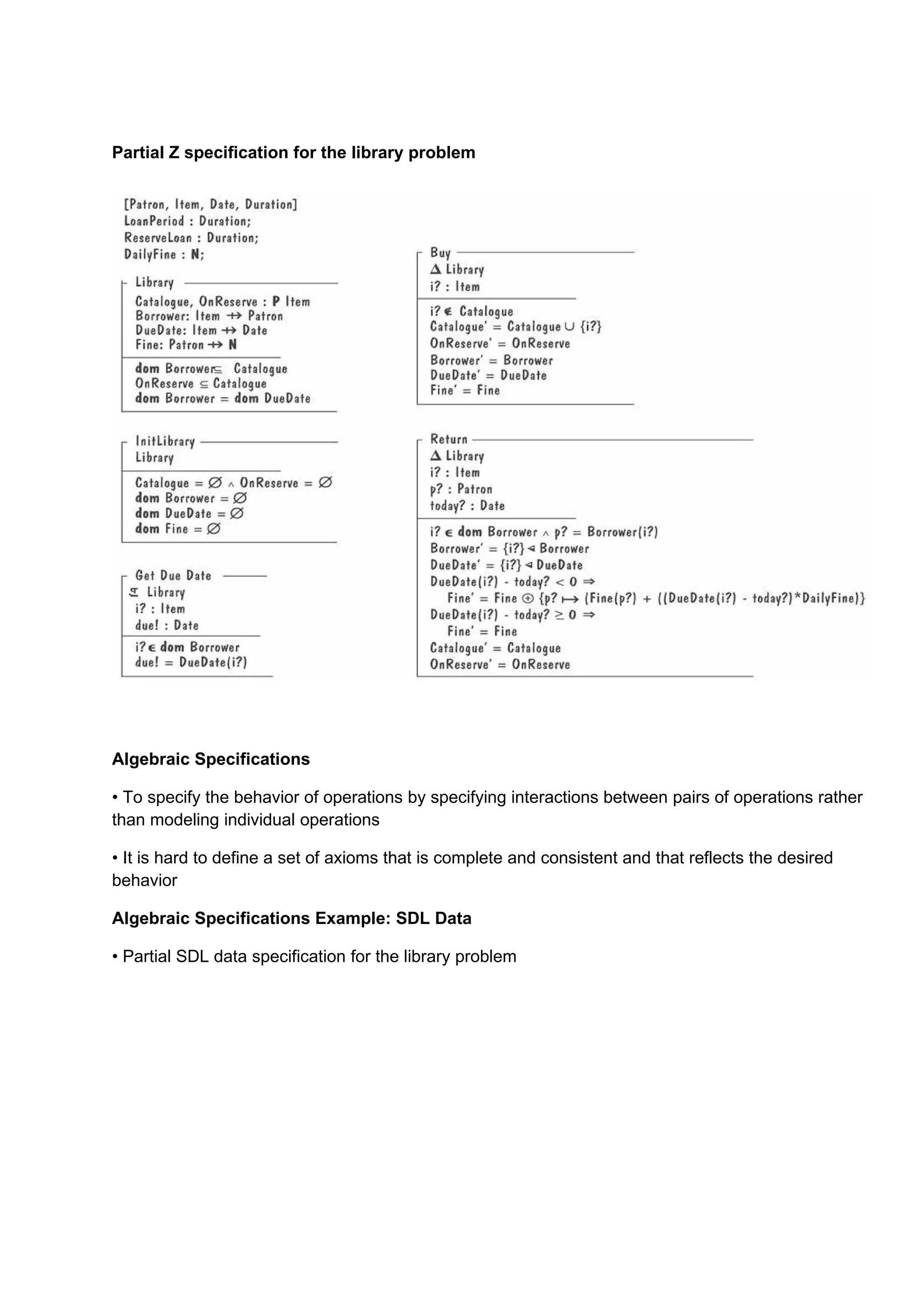 Partial Z specification for the library problem




Algebraic Specifications

• To specify the behavior of operations by specifying interactions between pairs of operations rather
than modeling individual operations

• It is hard to define a set of axioms that is complete and consistent and that reflects the desired
behavior

Algebraic Specifications Example: SDL Data

• Partial SDL data specification for the library problem
 