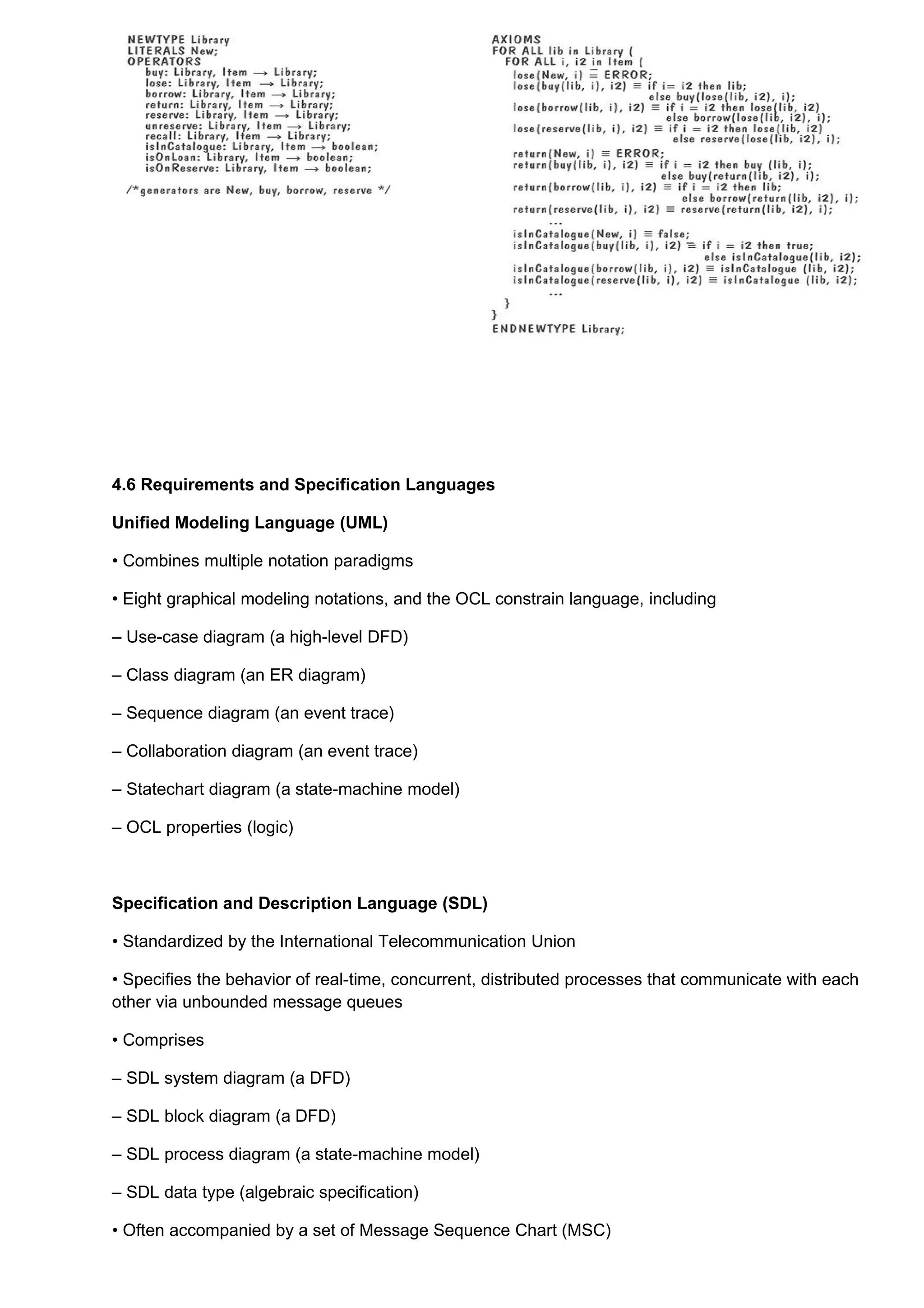 4.6 Requirements and Specification Languages

Unified Modeling Language (UML)

• Combines multiple notation paradigms

• Eight graphical modeling notations, and the OCL constrain language, including

– Use-case diagram (a high-level DFD)

– Class diagram (an ER diagram)

– Sequence diagram (an event trace)

– Collaboration diagram (an event trace)

– Statechart diagram (a state-machine model)

– OCL properties (logic)



Specification and Description Language (SDL)

• Standardized by the International Telecommunication Union

• Specifies the behavior of real-time, concurrent, distributed processes that communicate with each
other via unbounded message queues

• Comprises

– SDL system diagram (a DFD)

– SDL block diagram (a DFD)

– SDL process diagram (a state-machine model)

– SDL data type (algebraic specification)

• Often accompanied by a set of Message Sequence Chart (MSC)
 