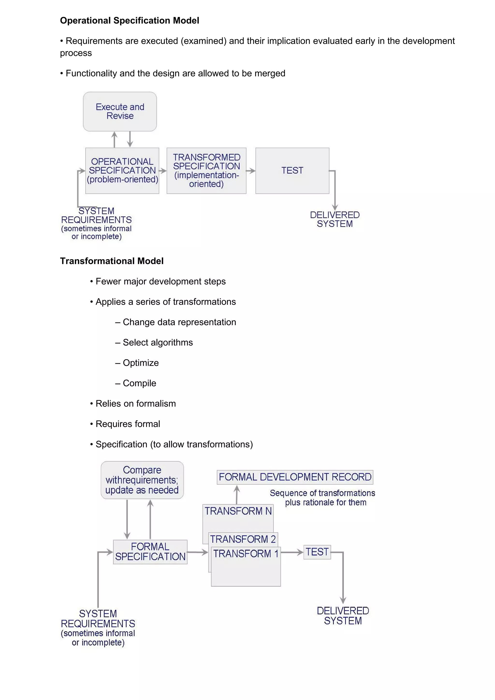 Operational Specification Model

• Requirements are executed (examined) and their implication evaluated early in the development
process

• Functionality and the design are allowed to be merged




Transformational Model

       • Fewer major development steps

       • Applies a series of transformations

             – Change data representation

             – Select algorithms

             – Optimize

             – Compile

       • Relies on formalism

       • Requires formal

       • Specification (to allow transformations)
 
