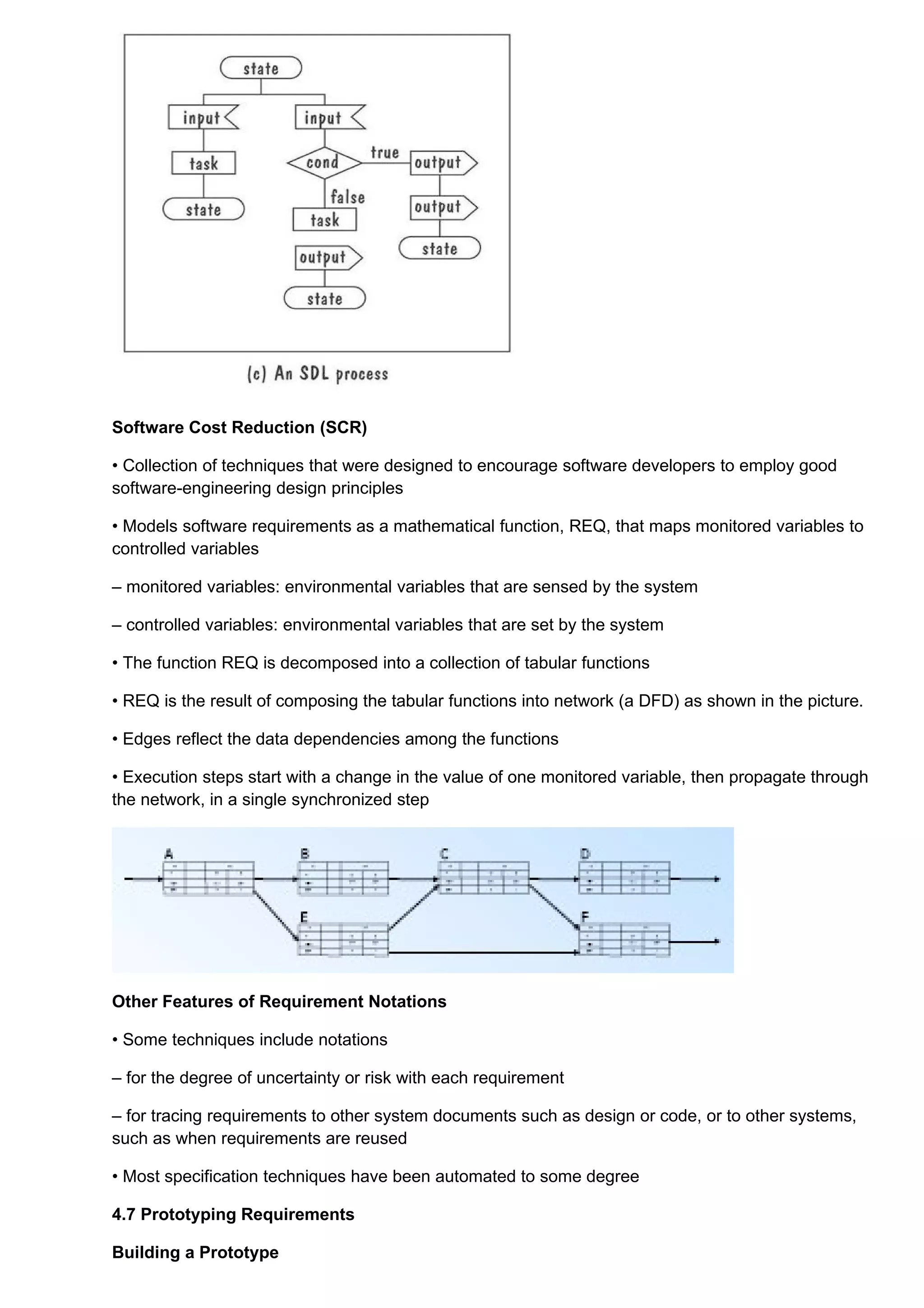 Software Cost Reduction (SCR)

• Collection of techniques that were designed to encourage software developers to employ good
software-engineering design principles

• Models software requirements as a mathematical function, REQ, that maps monitored variables to
controlled variables

– monitored variables: environmental variables that are sensed by the system

– controlled variables: environmental variables that are set by the system

• The function REQ is decomposed into a collection of tabular functions

• REQ is the result of composing the tabular functions into network (a DFD) as shown in the picture.

• Edges reflect the data dependencies among the functions

• Execution steps start with a change in the value of one monitored variable, then propagate through
the network, in a single synchronized step




Other Features of Requirement Notations

• Some techniques include notations

– for the degree of uncertainty or risk with each requirement

– for tracing requirements to other system documents such as design or code, or to other systems,
such as when requirements are reused

• Most specification techniques have been automated to some degree

4.7 Prototyping Requirements

Building a Prototype
 
