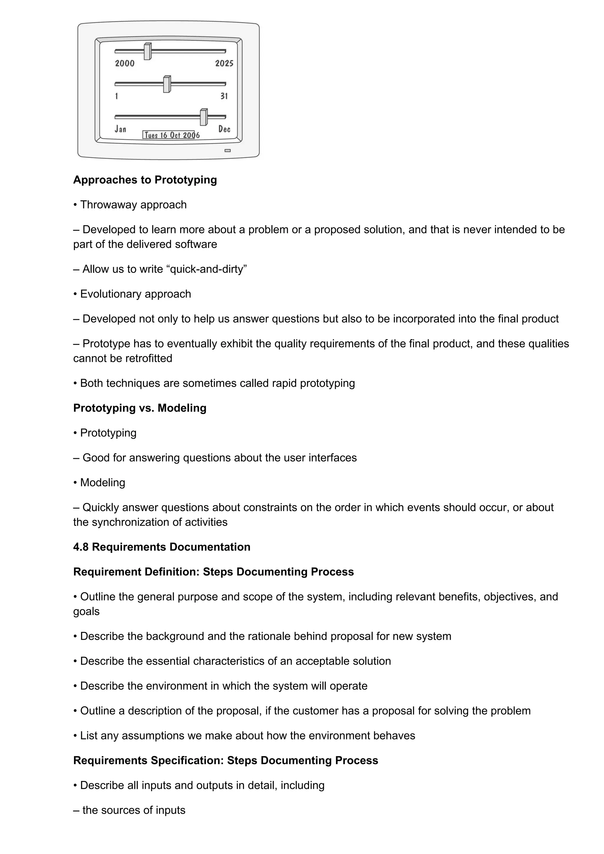 Approaches to Prototyping

• Throwaway approach

– Developed to learn more about a problem or a proposed solution, and that is never intended to be
part of the delivered software

– Allow us to write “quick-and-dirty”

• Evolutionary approach

– Developed not only to help us answer questions but also to be incorporated into the final product

– Prototype has to eventually exhibit the quality requirements of the final product, and these qualities
cannot be retrofitted

• Both techniques are sometimes called rapid prototyping

Prototyping vs. Modeling

• Prototyping

– Good for answering questions about the user interfaces

• Modeling

– Quickly answer questions about constraints on the order in which events should occur, or about
the synchronization of activities

4.8 Requirements Documentation

Requirement Definition: Steps Documenting Process

• Outline the general purpose and scope of the system, including relevant benefits, objectives, and
goals

• Describe the background and the rationale behind proposal for new system

• Describe the essential characteristics of an acceptable solution

• Describe the environment in which the system will operate

• Outline a description of the proposal, if the customer has a proposal for solving the problem

• List any assumptions we make about how the environment behaves

Requirements Specification: Steps Documenting Process

• Describe all inputs and outputs in detail, including

– the sources of inputs
 
