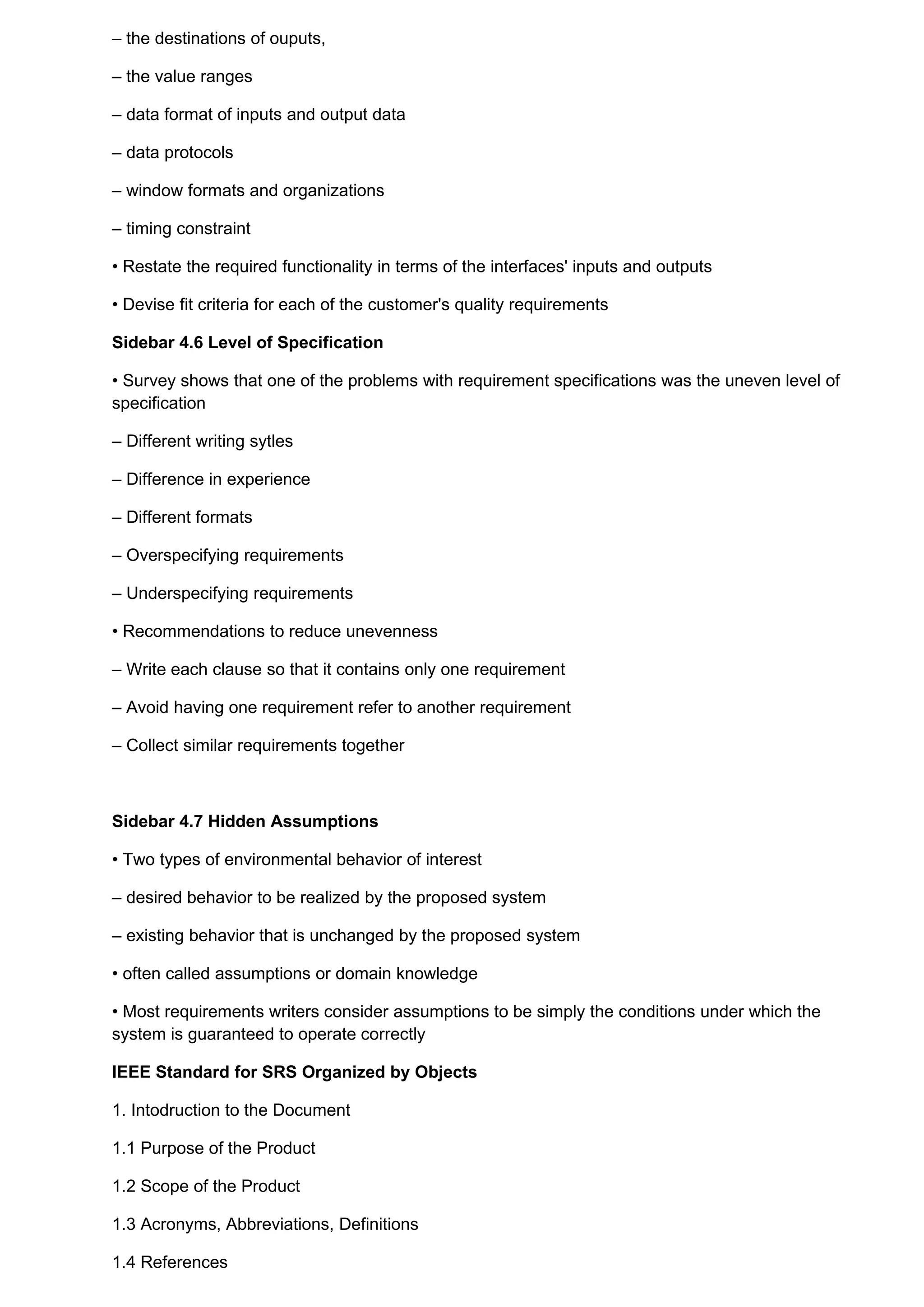 – the destinations of ouputs,

– the value ranges

– data format of inputs and output data

– data protocols

– window formats and organizations

– timing constraint

• Restate the required functionality in terms of the interfaces' inputs and outputs

• Devise fit criteria for each of the customer's quality requirements

Sidebar 4.6 Level of Specification

• Survey shows that one of the problems with requirement specifications was the uneven level of
specification

– Different writing sytles

– Difference in experience

– Different formats

– Overspecifying requirements

– Underspecifying requirements

• Recommendations to reduce unevenness

– Write each clause so that it contains only one requirement

– Avoid having one requirement refer to another requirement

– Collect similar requirements together



Sidebar 4.7 Hidden Assumptions

• Two types of environmental behavior of interest

– desired behavior to be realized by the proposed system

– existing behavior that is unchanged by the proposed system

• often called assumptions or domain knowledge

• Most requirements writers consider assumptions to be simply the conditions under which the
system is guaranteed to operate correctly

IEEE Standard for SRS Organized by Objects

1. Intodruction to the Document

1.1 Purpose of the Product

1.2 Scope of the Product

1.3 Acronyms, Abbreviations, Definitions

1.4 References
 