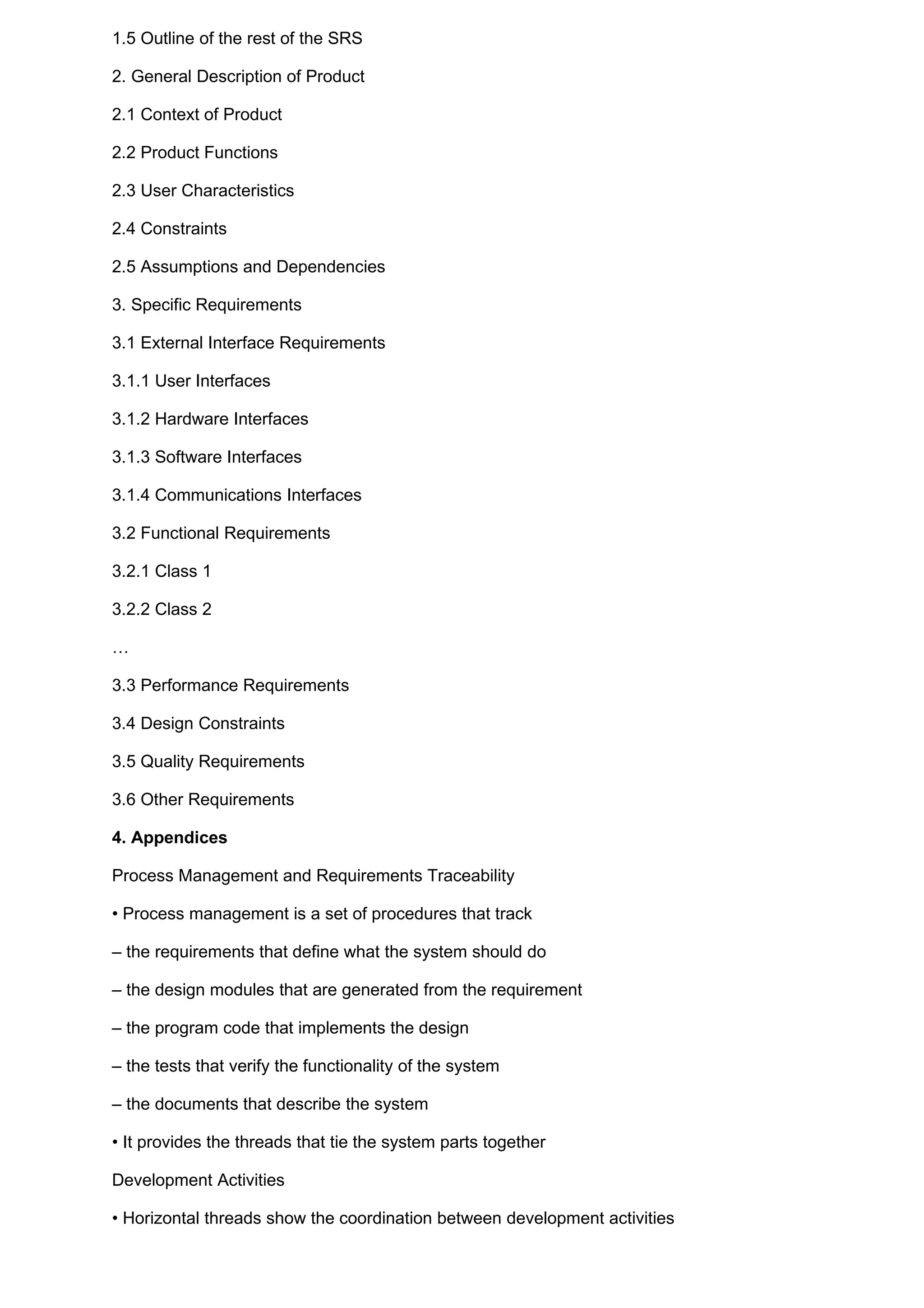 1.5 Outline of the rest of the SRS

2. General Description of Product

2.1 Context of Product

2.2 Product Functions

2.3 User Characteristics

2.4 Constraints

2.5 Assumptions and Dependencies

3. Specific Requirements

3.1 External Interface Requirements

3.1.1 User Interfaces

3.1.2 Hardware Interfaces

3.1.3 Software Interfaces

3.1.4 Communications Interfaces

3.2 Functional Requirements

3.2.1 Class 1

3.2.2 Class 2

…

3.3 Performance Requirements

3.4 Design Constraints

3.5 Quality Requirements

3.6 Other Requirements

4. Appendices

Process Management and Requirements Traceability

• Process management is a set of procedures that track

– the requirements that define what the system should do

– the design modules that are generated from the requirement

– the program code that implements the design

– the tests that verify the functionality of the system

– the documents that describe the system

• It provides the threads that tie the system parts together

Development Activities

• Horizontal threads show the coordination between development activities
 