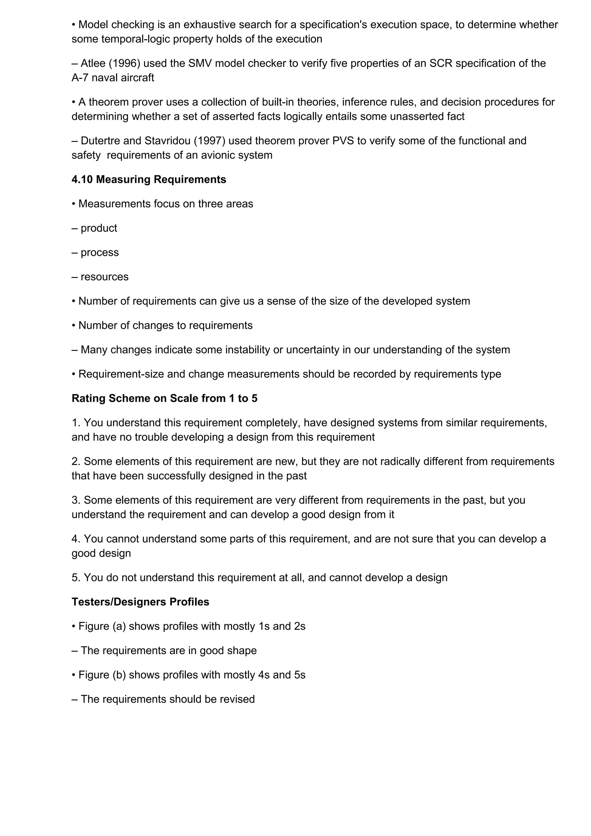 • Model checking is an exhaustive search for a specification's execution space, to determine whether
some temporal-logic property holds of the execution

– Atlee (1996) used the SMV model checker to verify five properties of an SCR specification of the
A-7 naval aircraft

• A theorem prover uses a collection of built-in theories, inference rules, and decision procedures for
determining whether a set of asserted facts logically entails some unasserted fact

– Dutertre and Stavridou (1997) used theorem prover PVS to verify some of the functional and
safety requirements of an avionic system

4.10 Measuring Requirements

• Measurements focus on three areas

– product

– process

– resources

• Number of requirements can give us a sense of the size of the developed system

• Number of changes to requirements

– Many changes indicate some instability or uncertainty in our understanding of the system

• Requirement-size and change measurements should be recorded by requirements type

Rating Scheme on Scale from 1 to 5

1. You understand this requirement completely, have designed systems from similar requirements,
and have no trouble developing a design from this requirement

2. Some elements of this requirement are new, but they are not radically different from requirements
that have been successfully designed in the past

3. Some elements of this requirement are very different from requirements in the past, but you
understand the requirement and can develop a good design from it

4. You cannot understand some parts of this requirement, and are not sure that you can develop a
good design

5. You do not understand this requirement at all, and cannot develop a design

Testers/Designers Profiles

• Figure (a) shows profiles with mostly 1s and 2s

– The requirements are in good shape

• Figure (b) shows profiles with mostly 4s and 5s

– The requirements should be revised
 
