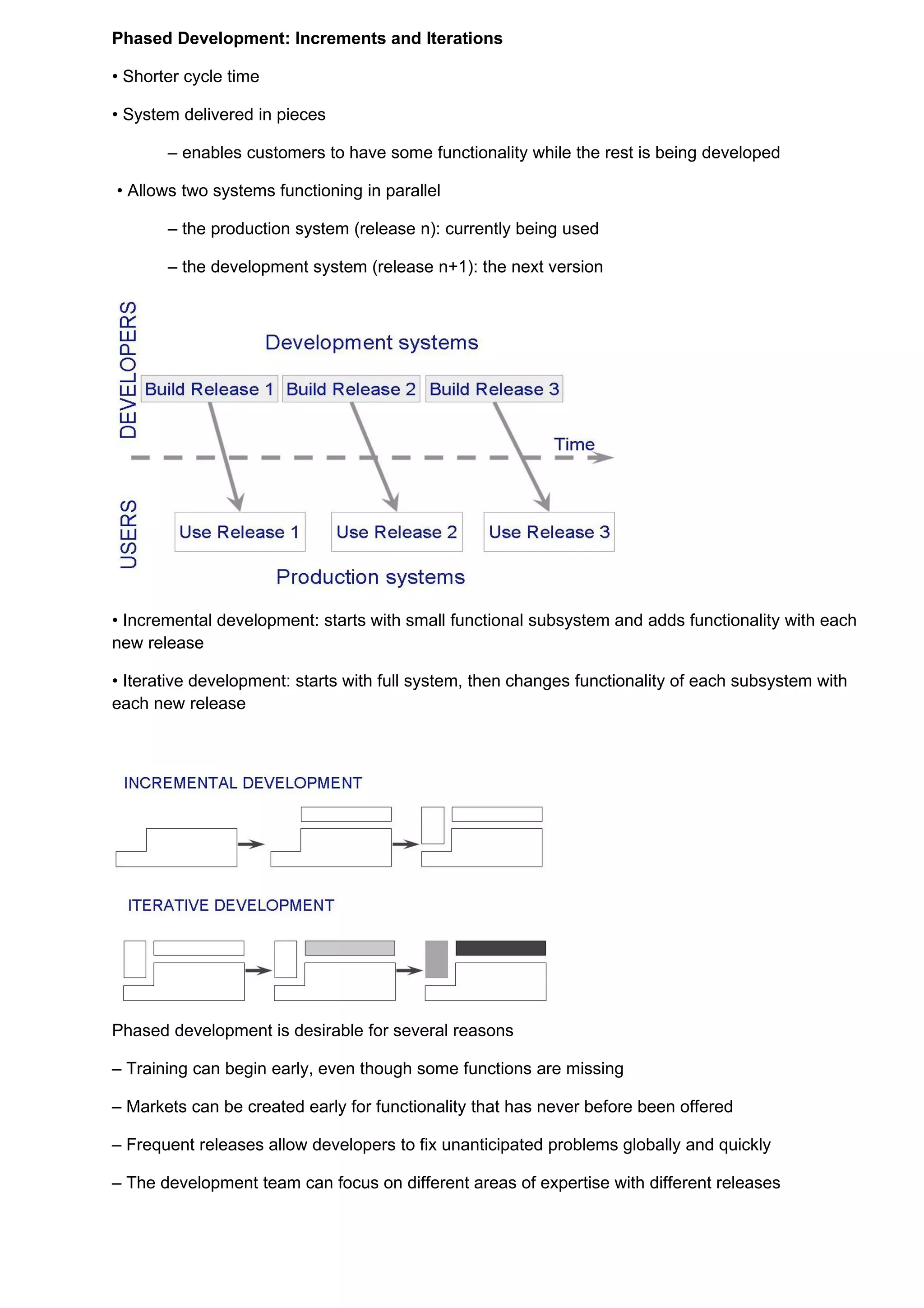 Phased Development: Increments and Iterations

• Shorter cycle time

• System delivered in pieces

       – enables customers to have some functionality while the rest is being developed

• Allows two systems functioning in parallel

       – the production system (release n): currently being used

       – the development system (release n+1): the next version




• Incremental development: starts with small functional subsystem and adds functionality with each
new release

• Iterative development: starts with full system, then changes functionality of each subsystem with
each new release




Phased development is desirable for several reasons

– Training can begin early, even though some functions are missing

– Markets can be created early for functionality that has never before been offered

– Frequent releases allow developers to fix unanticipated problems globally and quickly

– The development team can focus on different areas of expertise with different releases
 