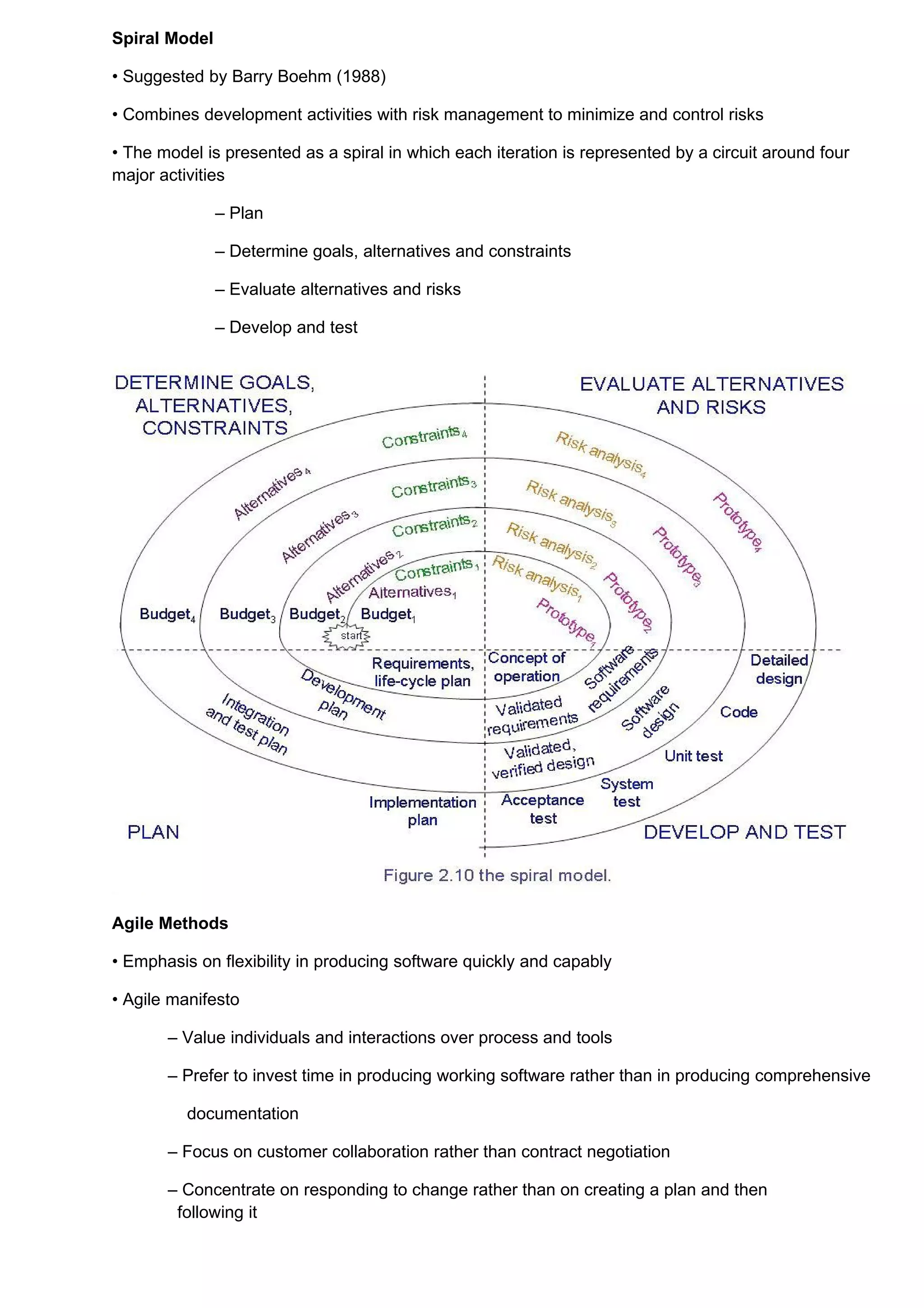 Spiral Model

• Suggested by Barry Boehm (1988)

• Combines development activities with risk management to minimize and control risks

• The model is presented as a spiral in which each iteration is represented by a circuit around four
major activities

               – Plan

               – Determine goals, alternatives and constraints

               – Evaluate alternatives and risks

               – Develop and test




Agile Methods

• Emphasis on flexibility in producing software quickly and capably

• Agile manifesto

       – Value individuals and interactions over process and tools

       – Prefer to invest time in producing working software rather than in producing comprehensive

          documentation

       – Focus on customer collaboration rather than contract negotiation

       – Concentrate on responding to change rather than on creating a plan and then
        following it
 