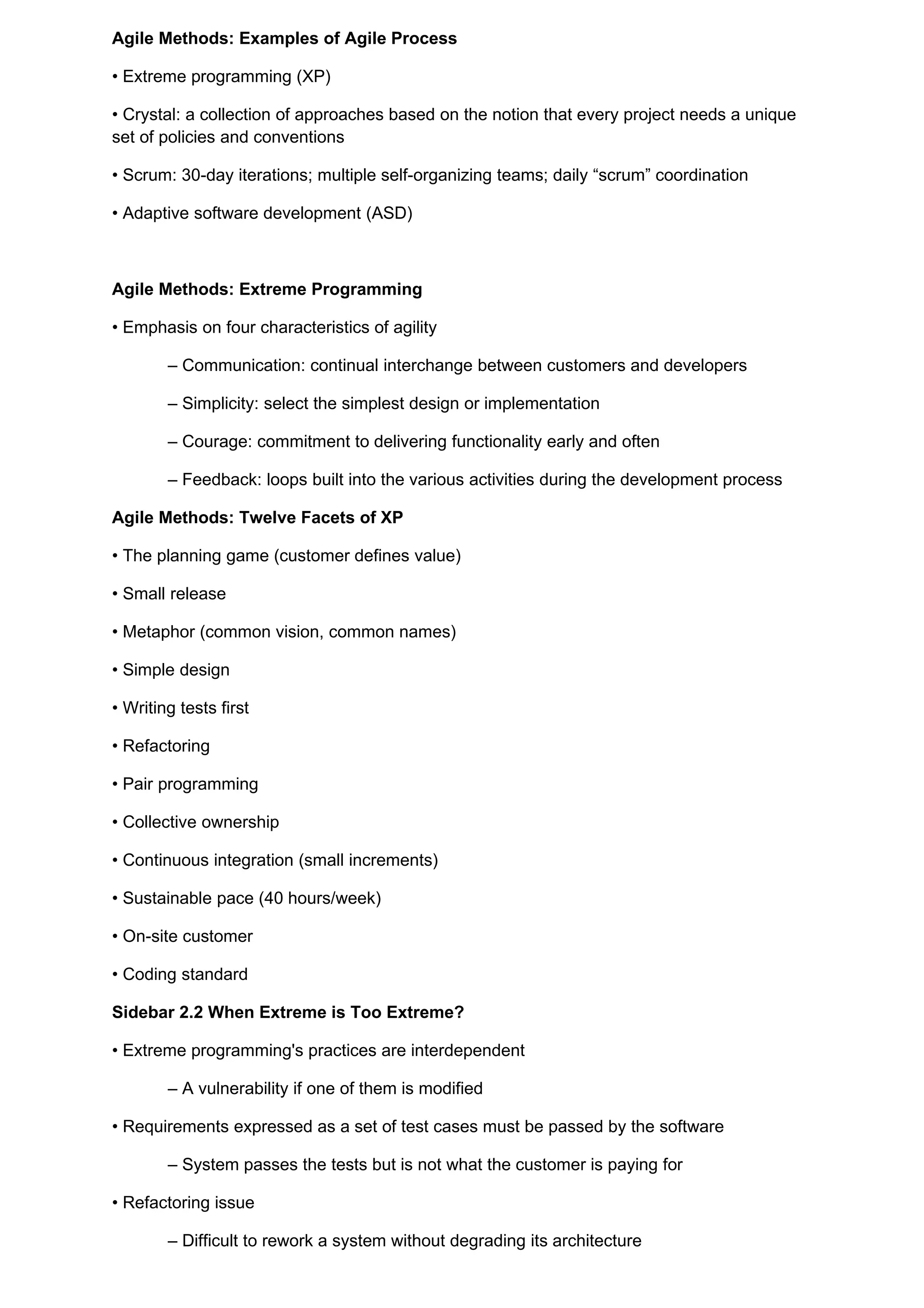 Agile Methods: Examples of Agile Process

• Extreme programming (XP)

• Crystal: a collection of approaches based on the notion that every project needs a unique
set of policies and conventions

• Scrum: 30-day iterations; multiple self-organizing teams; daily “scrum” coordination

• Adaptive software development (ASD)



Agile Methods: Extreme Programming

• Emphasis on four characteristics of agility

        – Communication: continual interchange between customers and developers

        – Simplicity: select the simplest design or implementation

        – Courage: commitment to delivering functionality early and often

        – Feedback: loops built into the various activities during the development process

Agile Methods: Twelve Facets of XP

• The planning game (customer defines value)

• Small release

• Metaphor (common vision, common names)

• Simple design

• Writing tests first

• Refactoring

• Pair programming

• Collective ownership

• Continuous integration (small increments)

• Sustainable pace (40 hours/week)

• On-site customer

• Coding standard

Sidebar 2.2 When Extreme is Too Extreme?

• Extreme programming's practices are interdependent

        – A vulnerability if one of them is modified

• Requirements expressed as a set of test cases must be passed by the software

        – System passes the tests but is not what the customer is paying for

• Refactoring issue

        – Difficult to rework a system without degrading its architecture
 