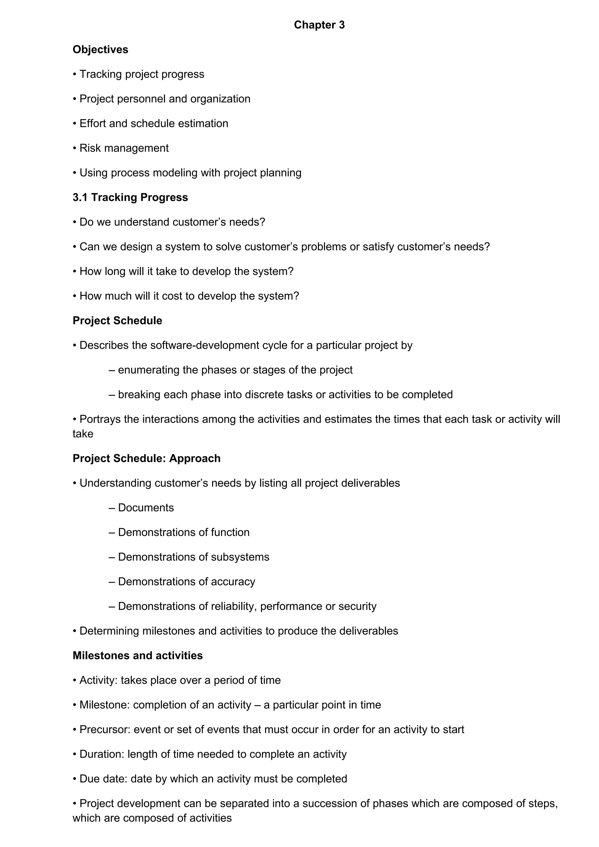 Chapter 3

Objectives

• Tracking project progress

• Project personnel and organization

• Effort and schedule estimation

• Risk management

• Using process modeling with project planning

3.1 Tracking Progress

• Do we understand customer’s needs?

• Can we design a system to solve customer’s problems or satisfy customer’s needs?

• How long will it take to develop the system?

• How much will it cost to develop the system?

Project Schedule

• Describes the software-development cycle for a particular project by

       – enumerating the phases or stages of the project

       – breaking each phase into discrete tasks or activities to be completed

• Portrays the interactions among the activities and estimates the times that each task or activity will
take

Project Schedule: Approach

• Understanding customer’s needs by listing all project deliverables

       – Documents

       – Demonstrations of function

       – Demonstrations of subsystems

       – Demonstrations of accuracy

       – Demonstrations of reliability, performance or security

• Determining milestones and activities to produce the deliverables

Milestones and activities

• Activity: takes place over a period of time

• Milestone: completion of an activity – a particular point in time

• Precursor: event or set of events that must occur in order for an activity to start

• Duration: length of time needed to complete an activity

• Due date: date by which an activity must be completed

• Project development can be separated into a succession of phases which are composed of steps,
which are composed of activities
 