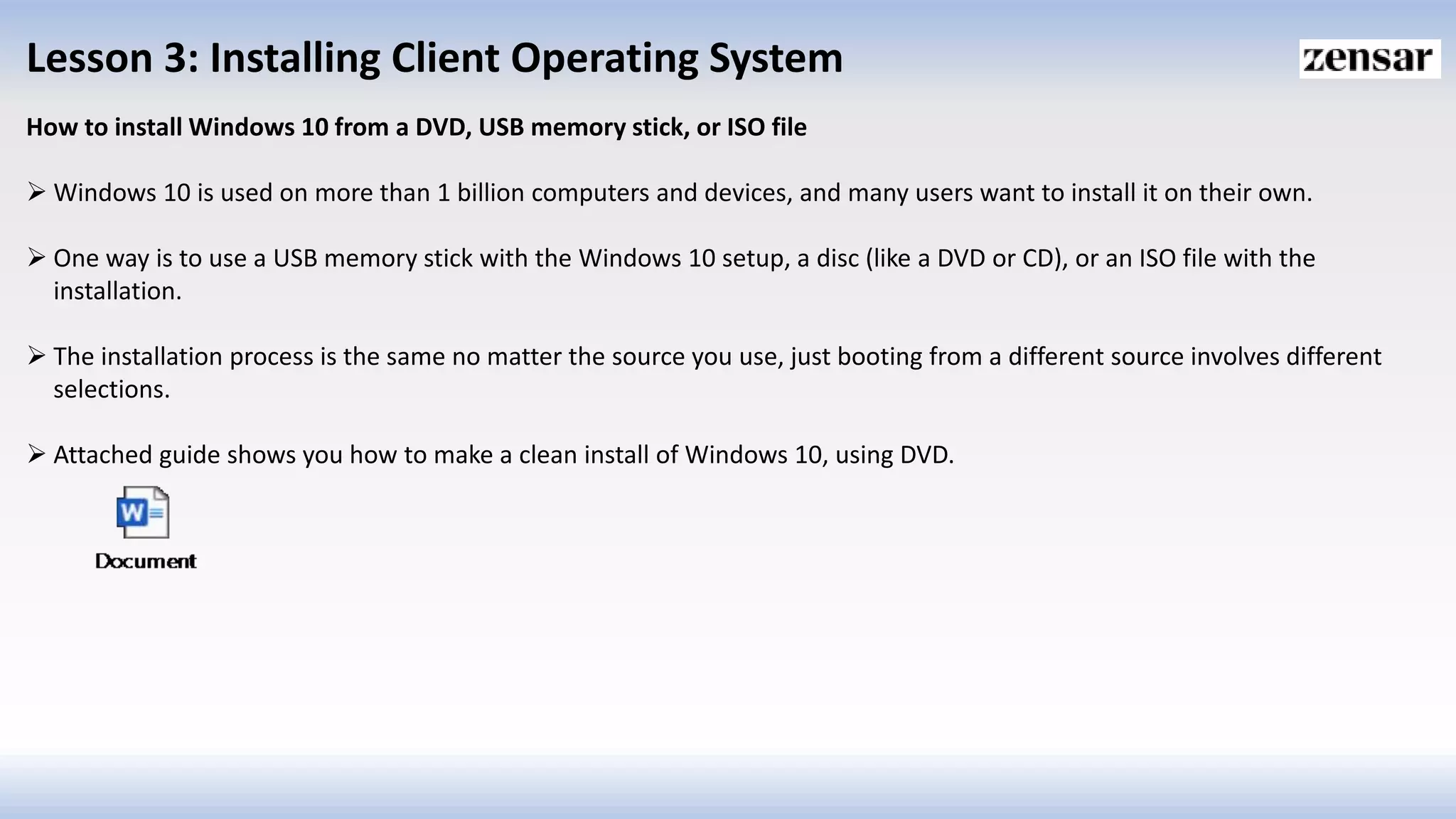 Lesson 3: Installing Client Operating System
How to install Windows 10 from a DVD, USB memory stick, or ISO file
 Windows 10 is used on more than 1 billion computers and devices, and many users want to install it on their own.
 One way is to use a USB memory stick with the Windows 10 setup, a disc (like a DVD or CD), or an ISO file with the
installation.
 The installation process is the same no matter the source you use, just booting from a different source involves different
selections.
 Attached guide shows you how to make a clean install of Windows 10, using DVD.
 