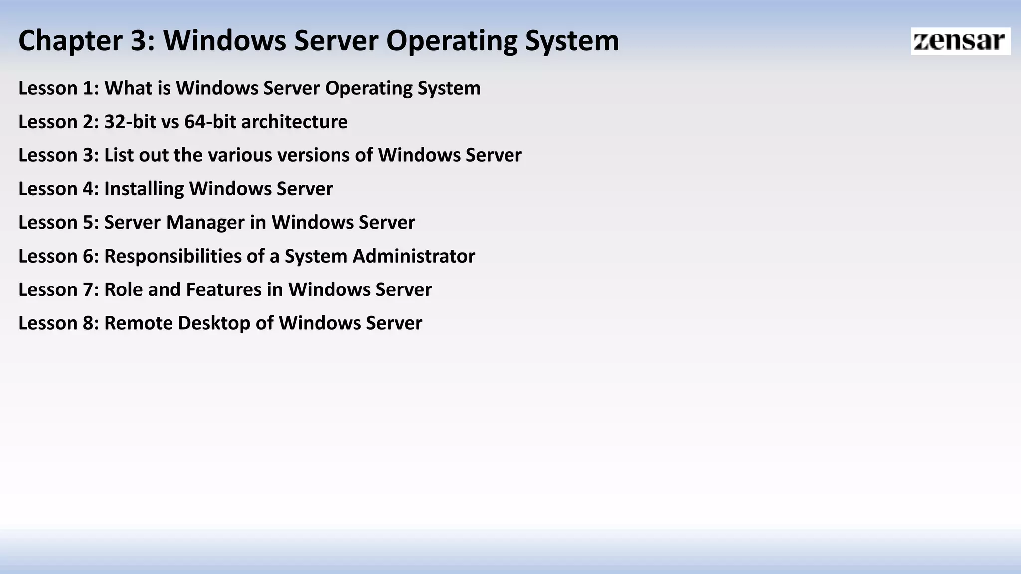 Chapter 3: Windows Server Operating System
Lesson 1: What is Windows Server Operating System
Lesson 2: 32-bit vs 64-bit architecture
Lesson 3: List out the various versions of Windows Server
Lesson 4: Installing Windows Server
Lesson 5: Server Manager in Windows Server
Lesson 6: Responsibilities of a System Administrator
Lesson 7: Role and Features in Windows Server
Lesson 8: Remote Desktop of Windows Server
 