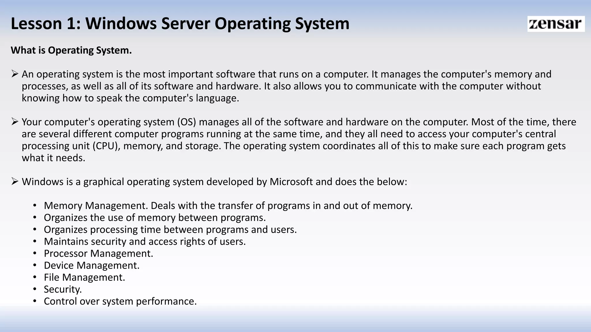 Lesson 1: Windows Server Operating System
What is Operating System.
 An operating system is the most important software that runs on a computer. It manages the computer's memory and
processes, as well as all of its software and hardware. It also allows you to communicate with the computer without
knowing how to speak the computer's language.
 Your computer's operating system (OS) manages all of the software and hardware on the computer. Most of the time, there
are several different computer programs running at the same time, and they all need to access your computer's central
processing unit (CPU), memory, and storage. The operating system coordinates all of this to make sure each program gets
what it needs.
 Windows is a graphical operating system developed by Microsoft and does the below:
• Memory Management. Deals with the transfer of programs in and out of memory.
• Organizes the use of memory between programs.
• Organizes processing time between programs and users.
• Maintains security and access rights of users.
• Processor Management.
• Device Management.
• File Management.
• Security.
• Control over system performance.
 