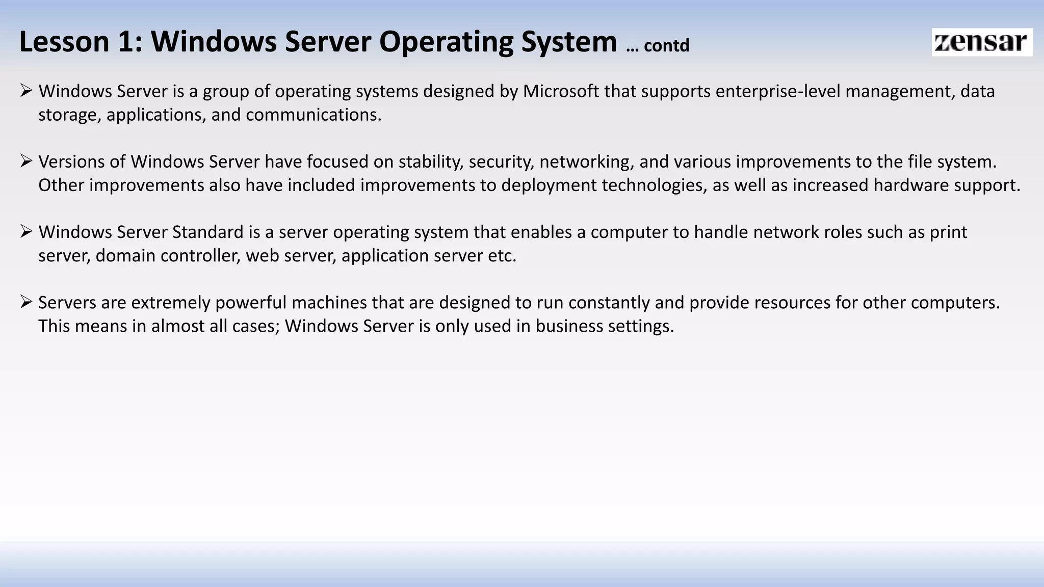Lesson 1: Windows Server Operating System … contd
 Windows Server is a group of operating systems designed by Microsoft that supports enterprise-level management, data
storage, applications, and communications.
 Versions of Windows Server have focused on stability, security, networking, and various improvements to the file system.
Other improvements also have included improvements to deployment technologies, as well as increased hardware support.
 Windows Server Standard is a server operating system that enables a computer to handle network roles such as print
server, domain controller, web server, application server etc.
 Servers are extremely powerful machines that are designed to run constantly and provide resources for other computers.
This means in almost all cases; Windows Server is only used in business settings.
 