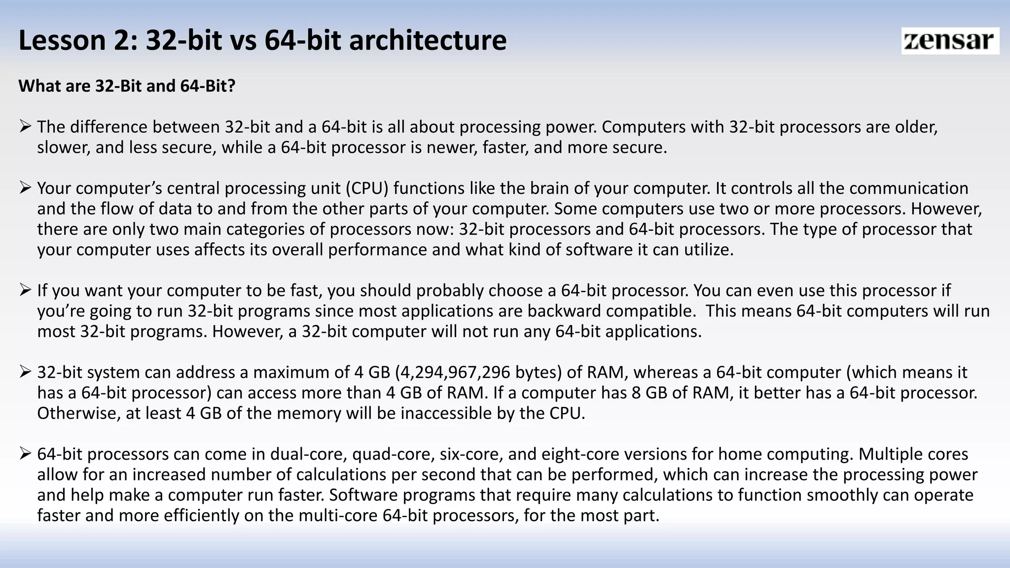 Lesson 2: 32-bit vs 64-bit architecture
What are 32-Bit and 64-Bit?
 The difference between 32-bit and a 64-bit is all about processing power. Computers with 32-bit processors are older,
slower, and less secure, while a 64-bit processor is newer, faster, and more secure.
 Your computer’s central processing unit (CPU) functions like the brain of your computer. It controls all the communication
and the flow of data to and from the other parts of your computer. Some computers use two or more processors. However,
there are only two main categories of processors now: 32-bit processors and 64-bit processors. The type of processor that
your computer uses affects its overall performance and what kind of software it can utilize.
 If you want your computer to be fast, you should probably choose a 64-bit processor. You can even use this processor if
you’re going to run 32-bit programs since most applications are backward compatible. This means 64-bit computers will run
most 32-bit programs. However, a 32-bit computer will not run any 64-bit applications.
 32-bit system can address a maximum of 4 GB (4,294,967,296 bytes) of RAM, whereas a 64-bit computer (which means it
has a 64-bit processor) can access more than 4 GB of RAM. If a computer has 8 GB of RAM, it better has a 64-bit processor.
Otherwise, at least 4 GB of the memory will be inaccessible by the CPU.
 64-bit processors can come in dual-core, quad-core, six-core, and eight-core versions for home computing. Multiple cores
allow for an increased number of calculations per second that can be performed, which can increase the processing power
and help make a computer run faster. Software programs that require many calculations to function smoothly can operate
faster and more efficiently on the multi-core 64-bit processors, for the most part.
 