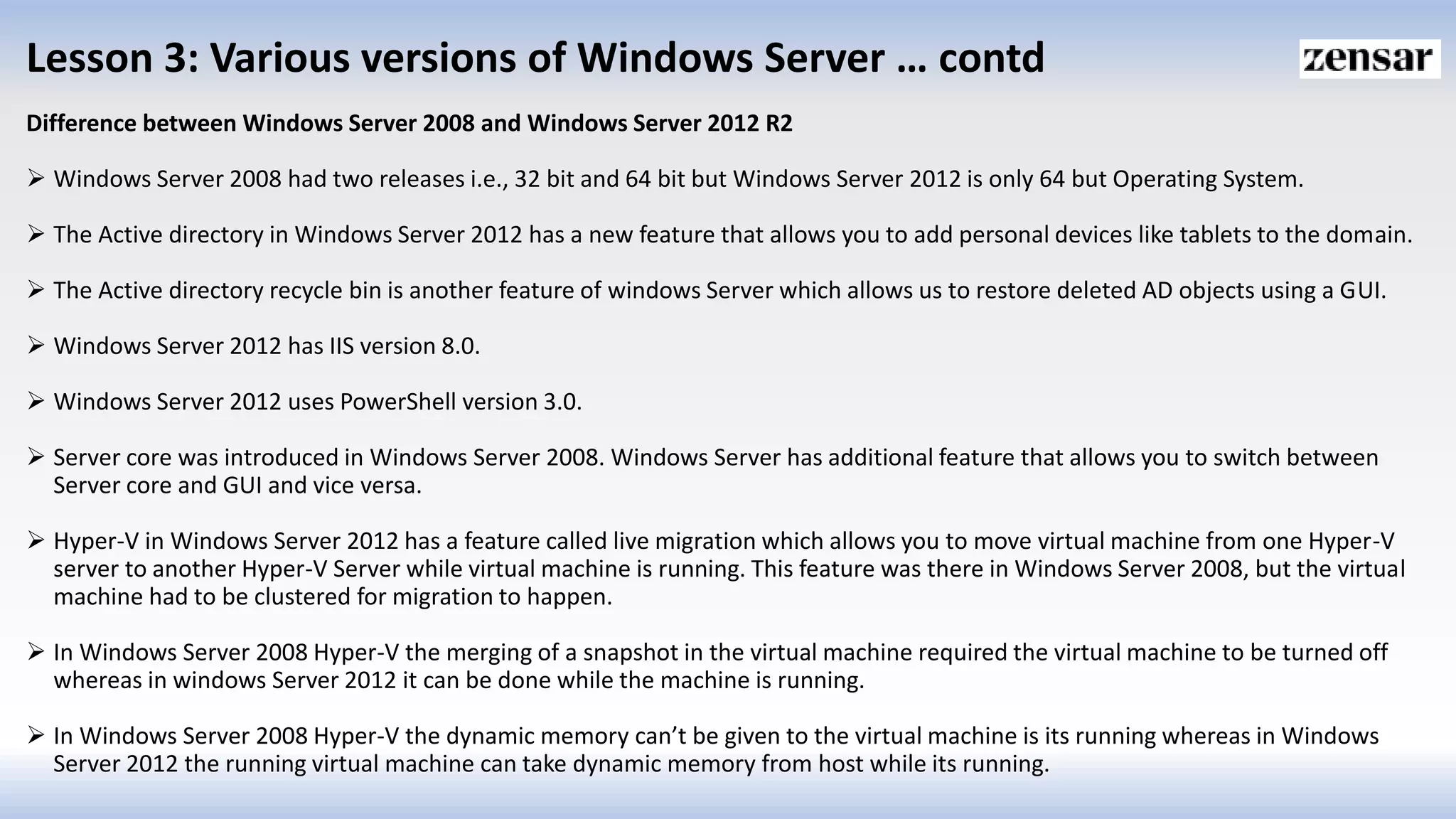 Lesson 3: Various versions of Windows Server … contd
Difference between Windows Server 2008 and Windows Server 2012 R2
 Windows Server 2008 had two releases i.e., 32 bit and 64 bit but Windows Server 2012 is only 64 but Operating System.
 The Active directory in Windows Server 2012 has a new feature that allows you to add personal devices like tablets to the domain.
 The Active directory recycle bin is another feature of windows Server which allows us to restore deleted AD objects using a GUI.
 Windows Server 2012 has IIS version 8.0.
 Windows Server 2012 uses PowerShell version 3.0.
 Server core was introduced in Windows Server 2008. Windows Server has additional feature that allows you to switch between
Server core and GUI and vice versa.
 Hyper-V in Windows Server 2012 has a feature called live migration which allows you to move virtual machine from one Hyper-V
server to another Hyper-V Server while virtual machine is running. This feature was there in Windows Server 2008, but the virtual
machine had to be clustered for migration to happen.
 In Windows Server 2008 Hyper-V the merging of a snapshot in the virtual machine required the virtual machine to be turned off
whereas in windows Server 2012 it can be done while the machine is running.
 In Windows Server 2008 Hyper-V the dynamic memory can’t be given to the virtual machine is its running whereas in Windows
Server 2012 the running virtual machine can take dynamic memory from host while its running.
 