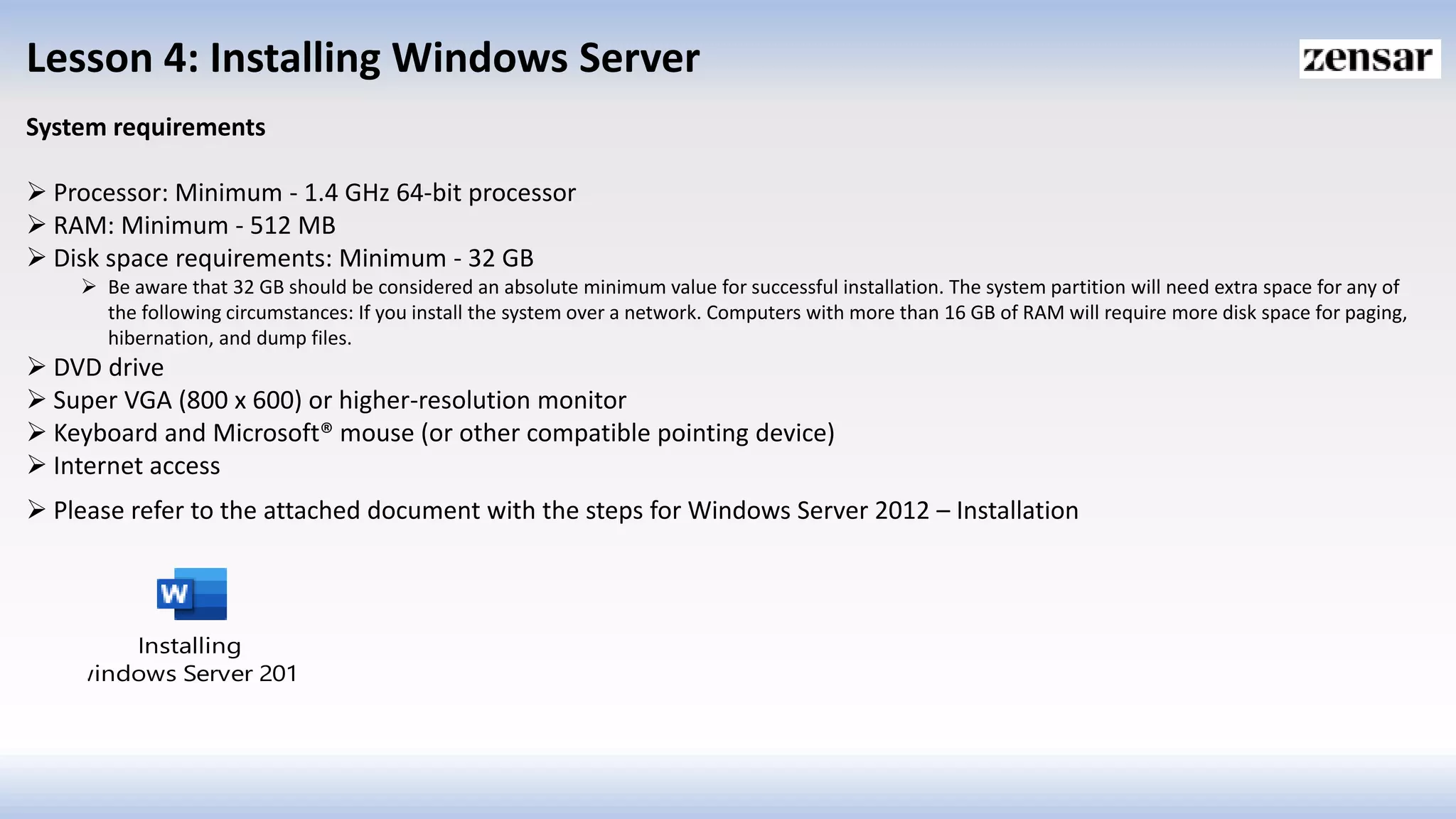 Lesson 4: Installing Windows Server
System requirements
 Processor: Minimum - 1.4 GHz 64-bit processor
 RAM: Minimum - 512 MB
 Disk space requirements: Minimum - 32 GB
 Be aware that 32 GB should be considered an absolute minimum value for successful installation. The system partition will need extra space for any of
the following circumstances: If you install the system over a network. Computers with more than 16 GB of RAM will require more disk space for paging,
hibernation, and dump files.
 DVD drive
 Super VGA (800 x 600) or higher-resolution monitor
 Keyboard and Microsoft® mouse (or other compatible pointing device)
 Internet access
 Please refer to the attached document with the steps for Windows Server 2012 – Installation
Installing
windows Server 2012
 