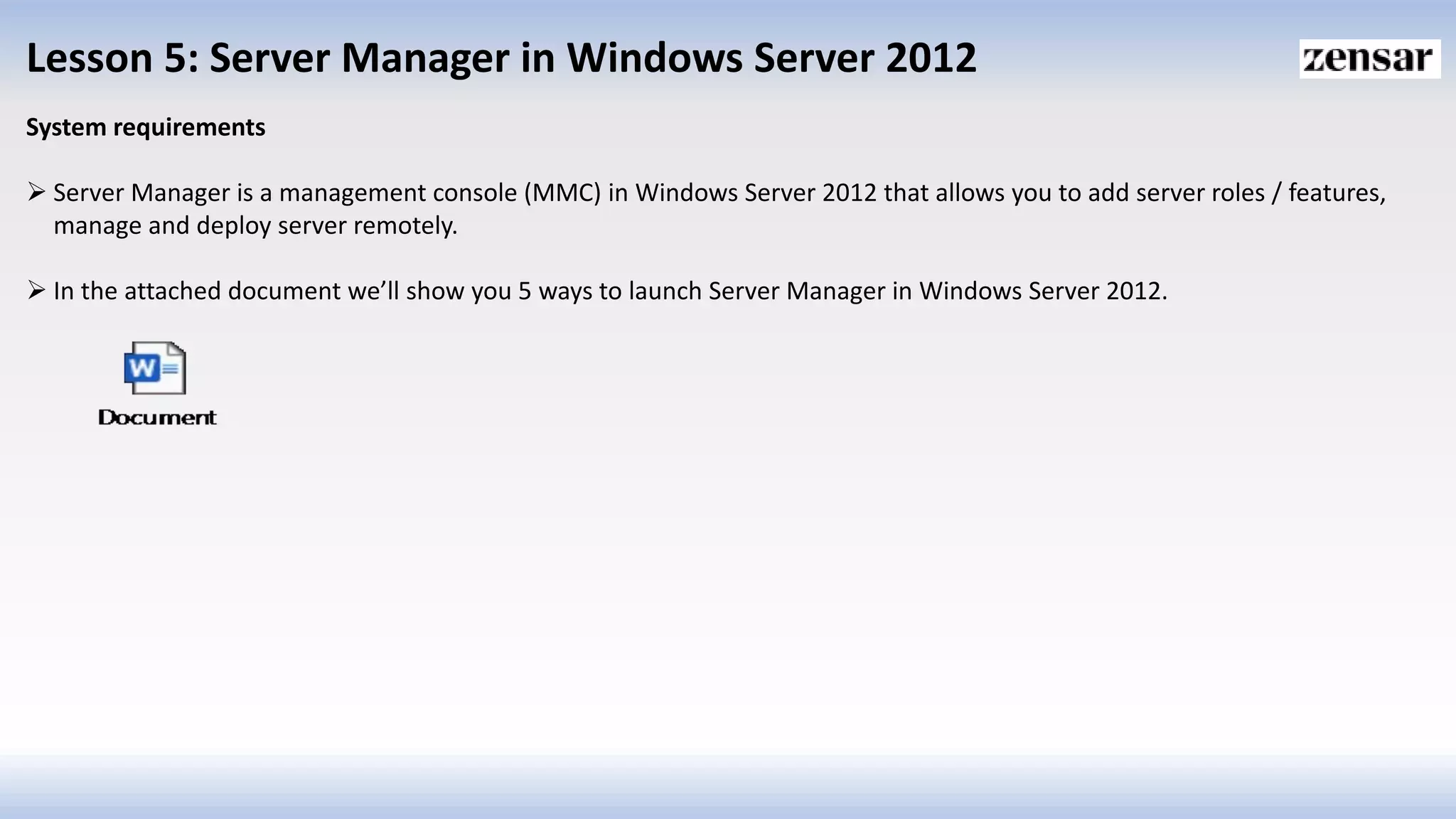 Lesson 5: Server Manager in Windows Server 2012
System requirements
 Server Manager is a management console (MMC) in Windows Server 2012 that allows you to add server roles / features,
manage and deploy server remotely.
 In the attached document we’ll show you 5 ways to launch Server Manager in Windows Server 2012.
 