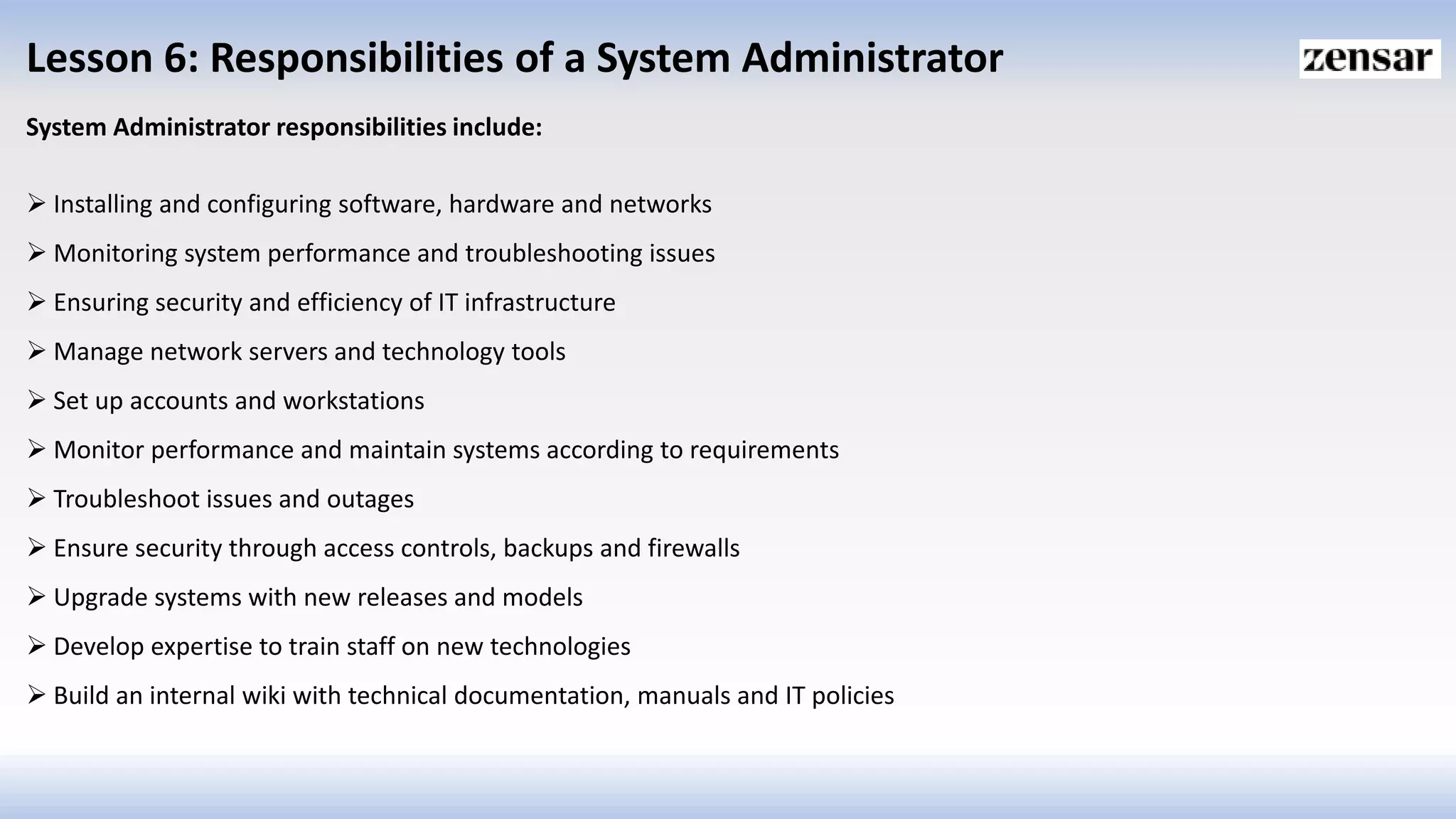 Lesson 6: Responsibilities of a System Administrator
System Administrator responsibilities include:
 Installing and configuring software, hardware and networks
 Monitoring system performance and troubleshooting issues
 Ensuring security and efficiency of IT infrastructure
 Manage network servers and technology tools
 Set up accounts and workstations
 Monitor performance and maintain systems according to requirements
 Troubleshoot issues and outages
 Ensure security through access controls, backups and firewalls
 Upgrade systems with new releases and models
 Develop expertise to train staff on new technologies
 Build an internal wiki with technical documentation, manuals and IT policies
 