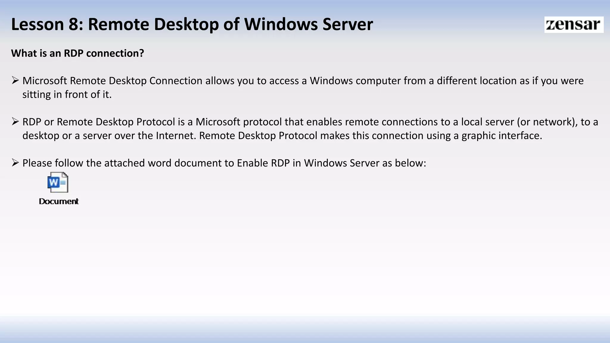 Lesson 8: Remote Desktop of Windows Server
What is an RDP connection?
 Microsoft Remote Desktop Connection allows you to access a Windows computer from a different location as if you were
sitting in front of it.
 RDP or Remote Desktop Protocol is a Microsoft protocol that enables remote connections to a local server (or network), to a
desktop or a server over the Internet. Remote Desktop Protocol makes this connection using a graphic interface.
 Please follow the attached word document to Enable RDP in Windows Server as below:
 