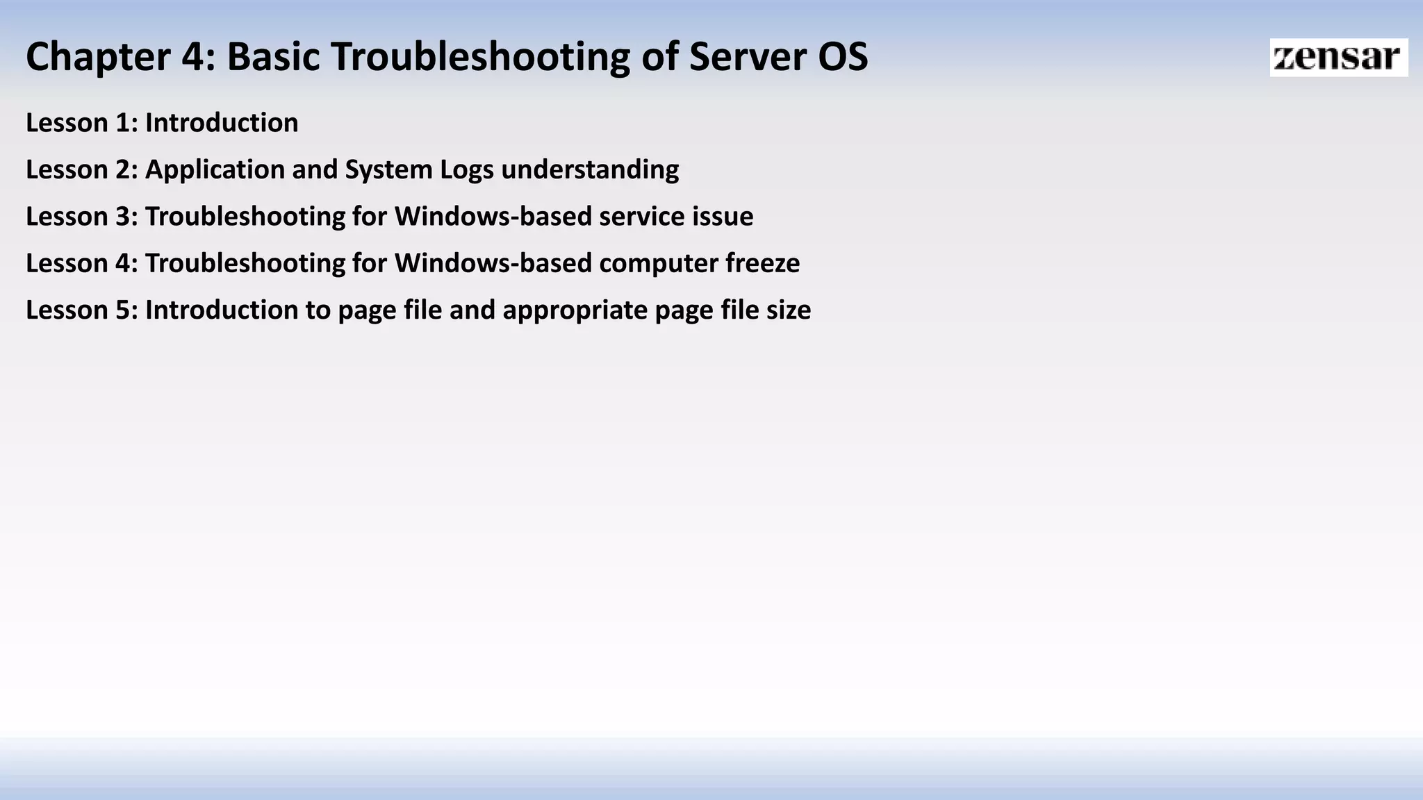 Chapter 4: Basic Troubleshooting of Server OS
Lesson 1: Introduction
Lesson 2: Application and System Logs understanding
Lesson 3: Troubleshooting for Windows-based service issue
Lesson 4: Troubleshooting for Windows-based computer freeze
Lesson 5: Introduction to page file and appropriate page file size
 