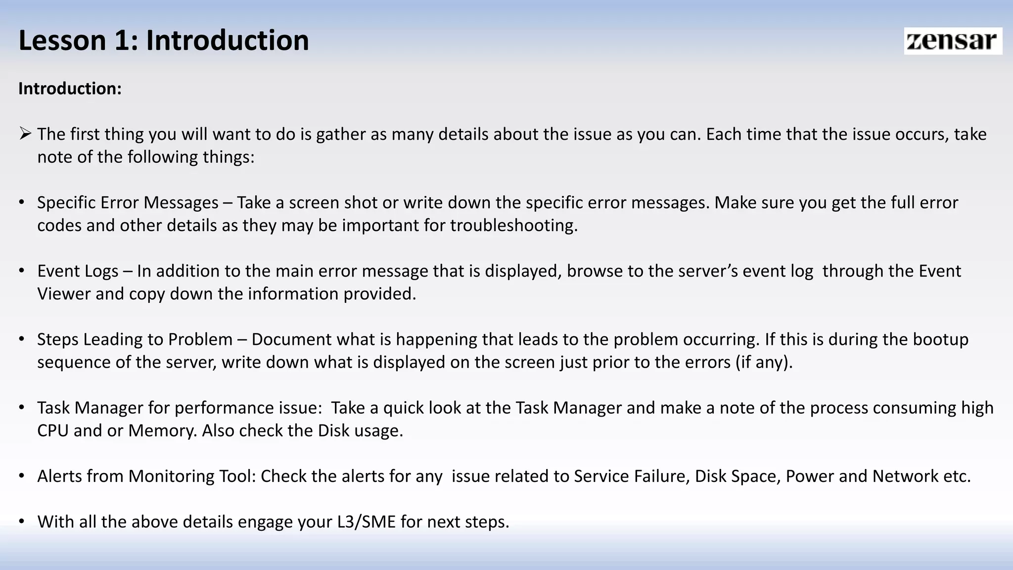 Lesson 1: Introduction
Introduction:
 The first thing you will want to do is gather as many details about the issue as you can. Each time that the issue occurs, take
note of the following things:
• Specific Error Messages – Take a screen shot or write down the specific error messages. Make sure you get the full error
codes and other details as they may be important for troubleshooting.
• Event Logs – In addition to the main error message that is displayed, browse to the server’s event log through the Event
Viewer and copy down the information provided.
• Steps Leading to Problem – Document what is happening that leads to the problem occurring. If this is during the bootup
sequence of the server, write down what is displayed on the screen just prior to the errors (if any).
• Task Manager for performance issue: Take a quick look at the Task Manager and make a note of the process consuming high
CPU and or Memory. Also check the Disk usage.
• Alerts from Monitoring Tool: Check the alerts for any issue related to Service Failure, Disk Space, Power and Network etc.
• With all the above details engage your L3/SME for next steps.
 