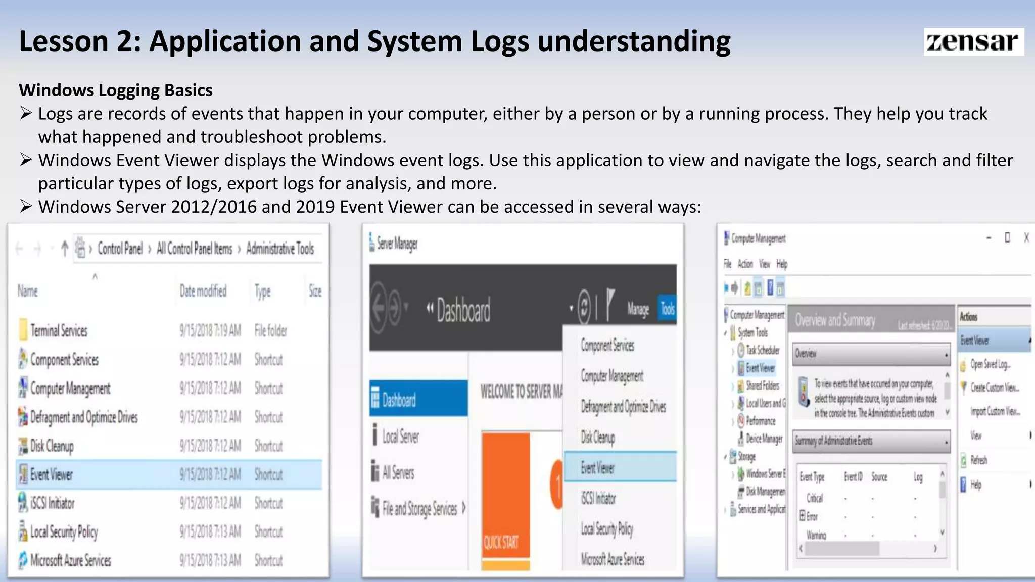 Lesson 2: Application and System Logs understanding
Windows Logging Basics
 Logs are records of events that happen in your computer, either by a person or by a running process. They help you track
what happened and troubleshoot problems.
 Windows Event Viewer displays the Windows event logs. Use this application to view and navigate the logs, search and filter
particular types of logs, export logs for analysis, and more.
 Windows Server 2012/2016 and 2019 Event Viewer can be accessed in several ways:
 