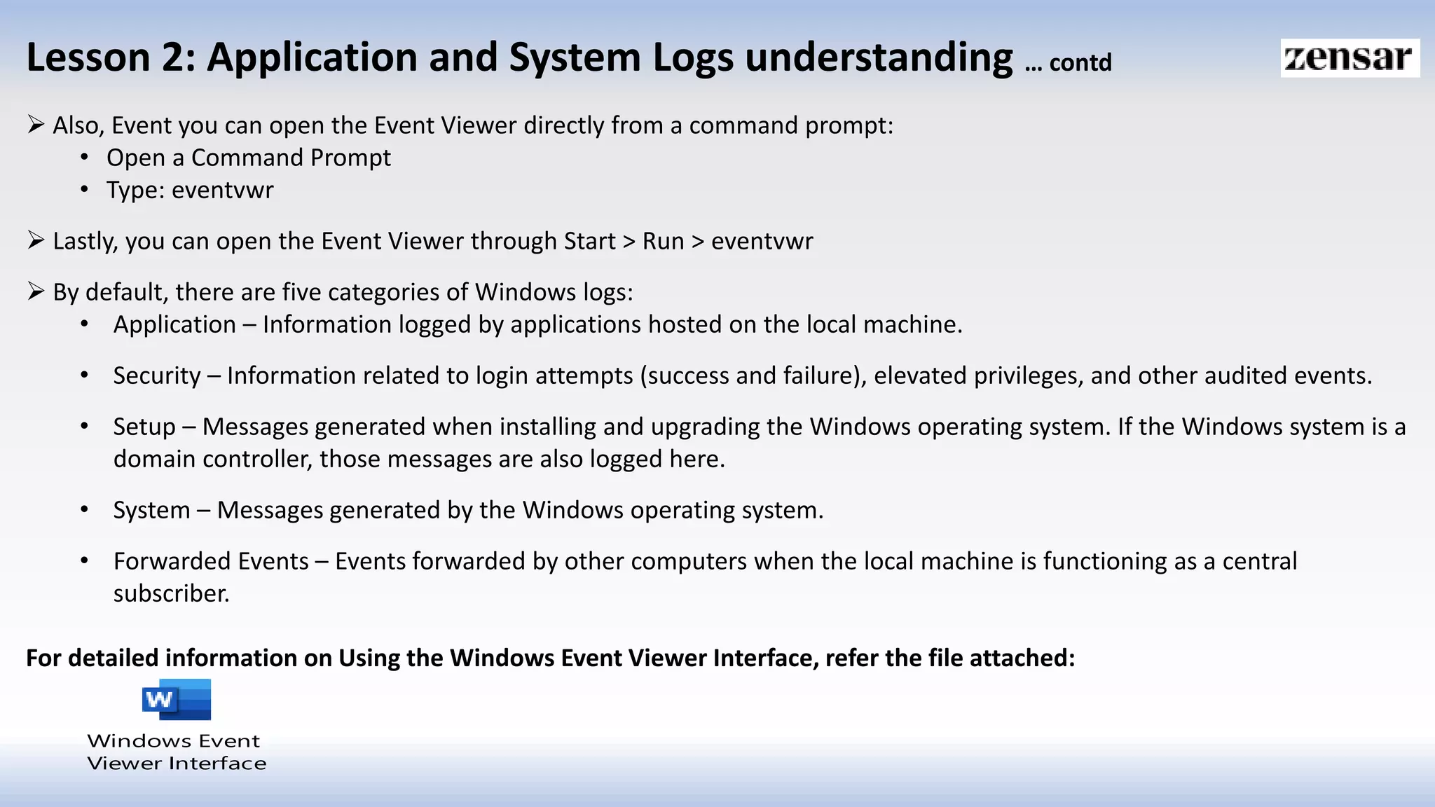 Lesson 2: Application and System Logs understanding … contd
 Also, Event you can open the Event Viewer directly from a command prompt:
• Open a Command Prompt
• Type: eventvwr
 Lastly, you can open the Event Viewer through Start > Run > eventvwr
 By default, there are five categories of Windows logs:
• Application – Information logged by applications hosted on the local machine.
• Security – Information related to login attempts (success and failure), elevated privileges, and other audited events.
• Setup – Messages generated when installing and upgrading the Windows operating system. If the Windows system is a
domain controller, those messages are also logged here.
• System – Messages generated by the Windows operating system.
• Forwarded Events – Events forwarded by other computers when the local machine is functioning as a central
subscriber.
For detailed information on Using the Windows Event Viewer Interface, refer the file attached:
Windows Event
Viewer Interface
 