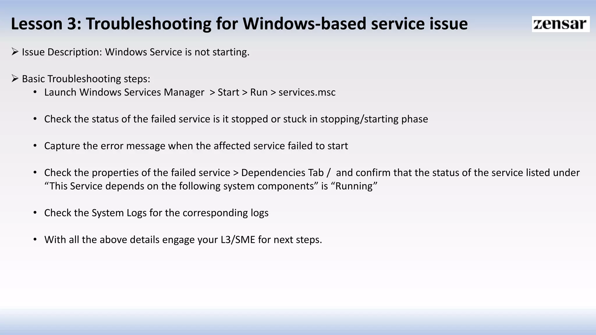 Lesson 3: Troubleshooting for Windows-based service issue
 Issue Description: Windows Service is not starting.
 Basic Troubleshooting steps:
• Launch Windows Services Manager > Start > Run > services.msc
• Check the status of the failed service is it stopped or stuck in stopping/starting phase
• Capture the error message when the affected service failed to start
• Check the properties of the failed service > Dependencies Tab / and confirm that the status of the service listed under
“This Service depends on the following system components” is “Running”
• Check the System Logs for the corresponding logs
• With all the above details engage your L3/SME for next steps.
 