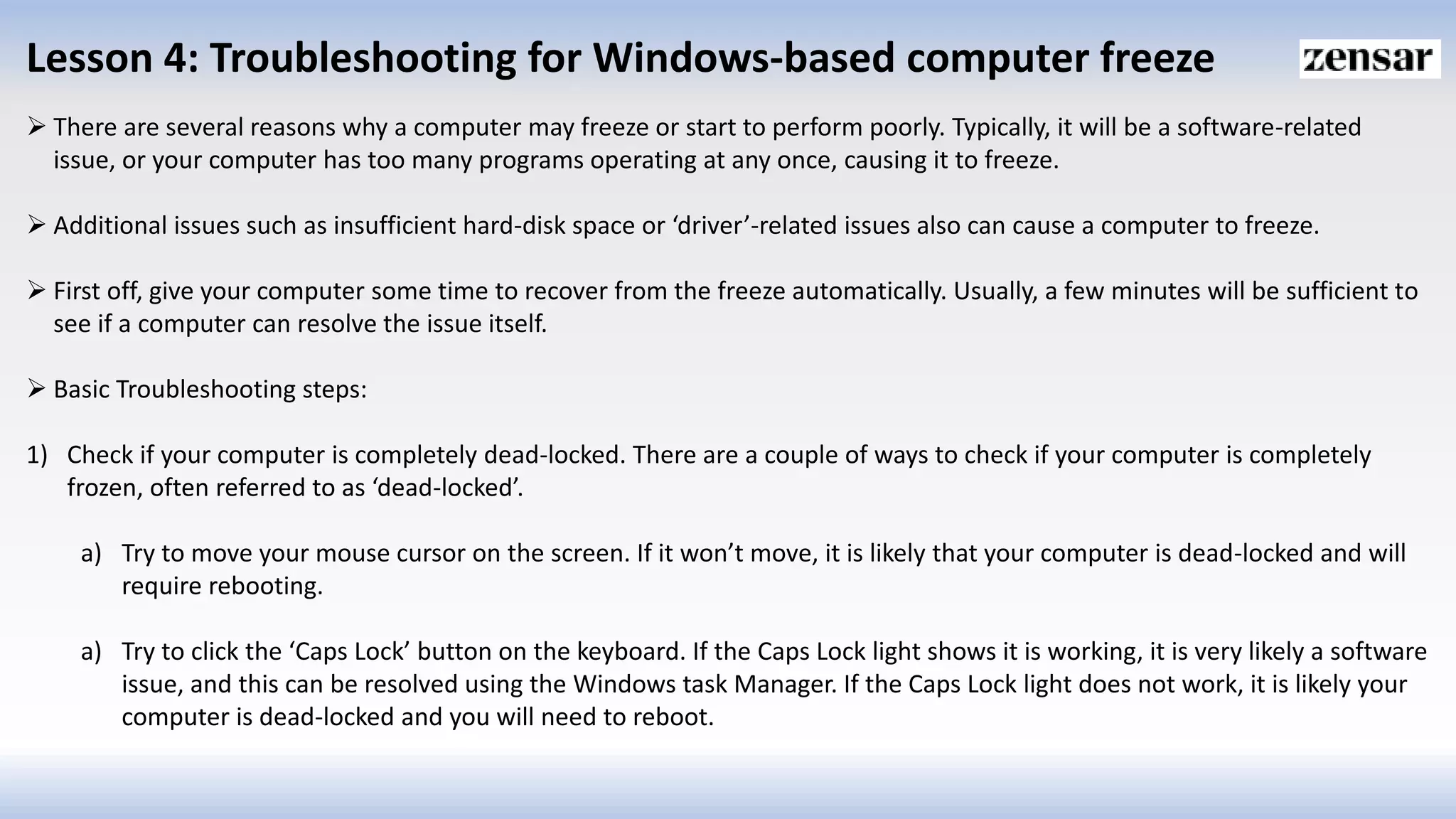 Lesson 4: Troubleshooting for Windows-based computer freeze
 There are several reasons why a computer may freeze or start to perform poorly. Typically, it will be a software-related
issue, or your computer has too many programs operating at any once, causing it to freeze.
 Additional issues such as insufficient hard-disk space or ‘driver’-related issues also can cause a computer to freeze.
 First off, give your computer some time to recover from the freeze automatically. Usually, a few minutes will be sufficient to
see if a computer can resolve the issue itself.
 Basic Troubleshooting steps:
1) Check if your computer is completely dead-locked. There are a couple of ways to check if your computer is completely
frozen, often referred to as ‘dead-locked’.
a) Try to move your mouse cursor on the screen. If it won’t move, it is likely that your computer is dead-locked and will
require rebooting.
a) Try to click the ‘Caps Lock’ button on the keyboard. If the Caps Lock light shows it is working, it is very likely a software
issue, and this can be resolved using the Windows task Manager. If the Caps Lock light does not work, it is likely your
computer is dead-locked and you will need to reboot.
 
